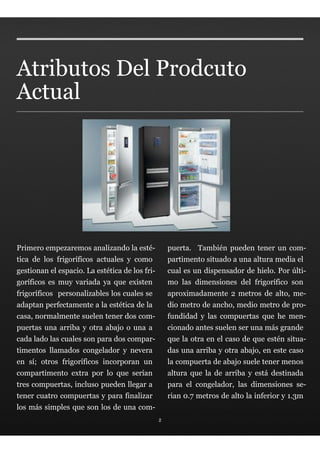 Atributos Del Prodcuto
Actual




Primero empezaremos analizando la esté-             puerta. También pueden tener un com-
tica de los frigoríficos actuales y como            partimento situado a una altura media el
gestionan el espacio. La estética de los fri-       cual es un dispensador de hielo. Por últi-
goríficos es muy variada ya que existen             mo las dimensiones del frigorífico son
frigoríficos personalizables los cuales se          aproximadamente 2 metros de alto, me-
adaptan perfectamente a la estética de la           dio metro de ancho, medio metro de pro-
casa, normalmente suelen tener dos com-             fundidad y las compuertas que he men-
puertas una arriba y otra abajo o una a             cionado antes suelen ser una más grande
cada lado las cuales son para dos compar-           que la otra en el caso de que estén situa-
timentos llamados congelador y nevera               das una arriba y otra abajo, en este caso
en sí; otros frigoríficos incorporan un             la compuerta de abajo suele tener menos
compartimento extra por lo que serían               altura que la de arriba y está destinada
tres compuertas, incluso pueden llegar a            para el congelador, las dimensiones se-
tener cuatro compuertas y para finalizar            rian 0.7 metros de alto la inferior y 1.3m
los más simples que son los de una com-
                                                2
 
