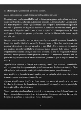 de alto la superior, ambas con las misma anchura.

Ahora hablaremos de características de los frigoríficos actuales:

Comenzaremos con la capacidad la cual ya hemos mencionado antes al dar las dimen-
siones del frigorífico, estas dimensiones son unas dimensiones estándar. Las dimensio-
nes de los frigoríficos varían según el modelo que escojamos por lo tanto la capacidad
también si queremos un frigorífico individual la capacidad de este será menor que si
queremos un frigorífico familiar. Por lo tanto la capacidad varía dependiendo del clien-
te al que va dirigido, así que nos quedaremos con las medidas estándar dadas en pri-
mer párrafo.

Después tenemos una función que incorporan algunos frigoríficos nuevos llamada No
Frost, esta función elimina la formación de escarcha en el frigorífico mediante un eva-
porador integrado en el sistema que enfría el aire. El aire frio es puesto en circulación
por medio de un motor ventilador y la humedad que se forma en dicho aire se va por el
evaporador impidiendo así la generación de escarcha. El frio del congelador suele ser
más seco por lo que si queremos guardar alimentos ahí deberemos cubrirlos con un
plástico o algún tipo de revestimiento adecuado para evitar que se sequen dichos ali-
mentos.

Seguidamente tenemos la función Fast Freezing, cuando esta se activa se enciende
una lámpara roja y sirve para congelar grandes cantidades de alimentos ya que el frigo-
rífico alcanza su temperatura más baja, esta función se apaga automáticamente.

Otra función es el llamado Dynamic cooling que hace circular el aire entre los alimen-
tos manteniendo una temperatura uniforme.

Algunos frigoríficos con función No Frost tienen una puerta refrigeradora la cual me-
jora la distribución en las bandejas de la puerta del refrigerador, proporcionando la
temperatura ideal a los alimentos.

Tenemos otra función llamada extra cool sirve para cuando acabas de hacer la compra
lo que hace esta función es mantener la temperatura dos grados más baja durante seis
horas para garantizar el enfriamiento rápido de la compra.



                                            3
 