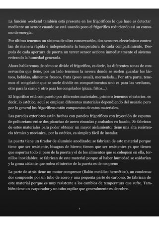 La función weekend también está presente en los frigoríficos lo que hace es detectar
mediante un sensor cuando se está usando poco el frigorífico reduciendo así su consu-
mo de energía.

Por último tenemos un sistema de ultra conservación, dos sensores electrónicos contro-
lan de manera rápida e independiente la temperatura de cada compartimiento. Des-
pués de cada apertura de puerta un tercer sensor acciona inmediatamente el sistema
retirando la humedad generada.

Ahora hablaremos de cómo se divide el frigorífico, es decir, las diferentes zonas de con-
servación que tiene, por un lado tenemos la nevera donde se suelen guardar los lác-
teos, bebidas, alimentos frescos, fruta (poco usual), mermelada… Por otra parte, tene-
mos el congelador que se suele dividir en compartimentos uno es para las verduras,
otro para la carne y otro para los congelados (pizza, fritos…).

El frigorífico está compuesto por diferentes materiales, primero tenemos el exterior, es
decir, lo estético, aquí se emplean diferentes materiales dependiendo del usuario pero
por lo general los frigoríficos están compuestos de estos materiales.

Las paredes exteriores están hechas con paneles frigoríficos con inyección de espuma
de poliuretano entre dos planchas de acero cincadas y acabados en lacado. Se fabrican
de estos materiales para poder obtener un mayor aislamiento, tiene una alta resisten-
cia térmica y mecánica, por la estética, es simple y fácil de instalar.

La puerta tiene un tirador de aluminio anodizado; se fabrican de este material porque
tiene que ser resistente, bisagras de hierro; tienen que ser resistentes ya que tienen
que soportar todo el peso de la puerta y el de los alimentos que se coloquen en ella, tor-
nillos inoxidables; se fabrican de este material porque al haber humedad se oxidarían
y la goma aislante que rodea el interior de la puerta es de neopreno

La parte de atrás tiene un motor compresor (Balón metálico hermético), un condensa-
dor compuesto por un tubo de acero y una pequeña parte de carbono. Se fabrican de
este material porque es muy resistente a los cambios de temperatura que sufre. Tam-
bién tiene un evaporador y un tubo capilar que generalmente es de cobre.




                                             4
 