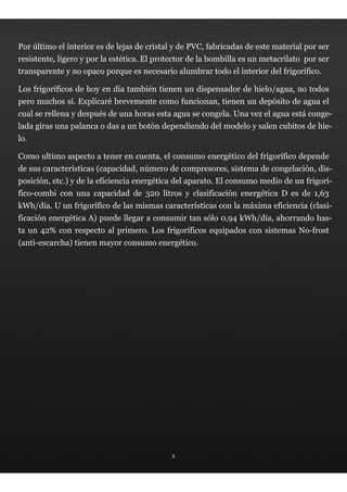 Por último el interior es de lejas de cristal y de PVC, fabricadas de este material por ser
resistente, ligero y por la estética. El protector de la bombilla es un metacrilato por ser
transparente y no opaco porque es necesario alumbrar todo el interior del frigorífico.

Los frigoríficos de hoy en día también tienen un dispensador de hielo/agua, no todos
pero muchos sí. Explicaré brevemente como funcionan, tienen un depósito de agua el
cual se rellena y después de una horas esta agua se congela. Una vez el agua está conge-
lada giras una palanca o das a un botón dependiendo del modelo y salen cubitos de hie-
lo.

Como ultimo aspecto a tener en cuenta, el consumo energético del frigorífico depende
de sus características (capacidad, número de compresores, sistema de congelación, dis-
posición, etc.) y de la eficiencia energética del aparato. El consumo medio de un frigorí-
fico-combi con una capacidad de 320 litros y clasificación energética D es de 1,63
kWh/día. U un frigorífico de las mismas características con la máxima eficiencia (clasi-
ficación energética A) puede llegar a consumir tan sólo 0,94 kWh/día, ahorrando has-
ta un 42% con respecto al primero. Los frigoríficos equipados con sistemas No-frost
(anti-escarcha) tienen mayor consumo energético.




                                             5
 