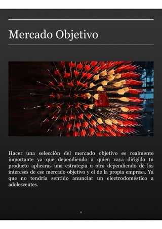 Mercado Objetivo




Hacer una selección del mercado objetivo es realmente
importante ya que dependiendo a quien vaya dirigido tu
producto aplicaras una estrategia u otra dependiendo de los
intereses de ese mercado objetivo y el de la propia empresa. Ya
que no tendría sentido anunciar un electrodoméstico a
adolescentes.




                               8
 