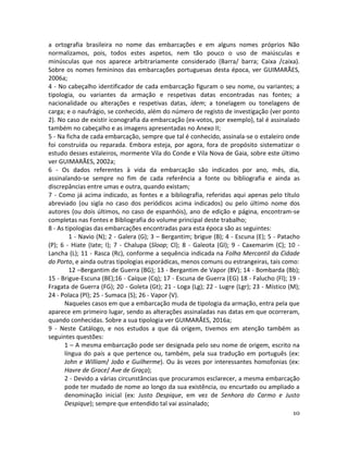 10
a ortografia brasileira no nome das embarcações e em alguns nomes próprios Não
normalizamos, pois, todos estes aspetos, nem tão pouco o uso de maiúsculas e
minúsculas que nos aparece arbitrariamente considerado (Barra/ barra; Caixa /caixa).
Sobre os nomes femininos das embarcações portuguesas desta época, ver GUIMARÃES,
2006a;
4 - No cabeçalho identificador de cada embarcação figuram o seu nome, ou variantes; a
tipologia, ou variantes da armação e respetivas datas encontradas nas fontes; a
nacionalidade ou alterações e respetivas datas, idem; a tonelagem ou tonelagens de
carga; e o naufrágio, se conhecido, além do número de registo de investigação (ver ponto
2). No caso de existir iconografia da embarcação (ex-votos, por exemplo), tal é assinalado
também no cabeçalho e as imagens apresentadas no Anexo II;
5 - Na ficha de cada embarcação, sempre que tal é conhecido, assinala-se o estaleiro onde
foi construída ou reparada. Embora esteja, por agora, fora de propósito sistematizar o
estudo desses estaleiros, mormente Vila do Conde e Vila Nova de Gaia, sobre este último
ver GUIMARÃES, 2002a;
6 - Os dados referentes à vida da embarcação são indicados por ano, mês, dia,
assinalando-se sempre no fim de cada referência a fonte ou bibliografia e ainda as
discrepâncias entre umas e outra, quando existam;
7 - Como já acima indicado, as fontes e a bibliografia, referidas aqui apenas pelo título
abreviado (ou sigla no caso dos periódicos acima indicados) ou pelo último nome dos
autores (ou dois últimos, no caso de espanhóis), ano de edição e página, encontram-se
completas nas Fontes e Bibliografia do volume principal deste trabalho;
8 - As tipologias das embarcações encontradas para esta época são as seguintes:
1 - Navio (N); 2 - Galera (G); 3 – Bergantim; brigue (B); 4 - Escuna (E); 5 - Patacho
(P); 6 - Hiate (Iate; I); 7 - Chalupa (Sloop; Cl); 8 - Galeota (Gl); 9 - Caxemarim (C); 10 -
Lancha (L); 11 - Rasca (Rc), conforme a sequência indicada na Folha Mercantil da Cidade
do Porto, e ainda outras tipologias esporádicas, menos comuns ou estrangeiras, tais como:
12 –Bergantim de Guerra (BG); 13 - Bergantim de Vapor (BV); 14 - Bombarda (Bb);
15 - Brigue-Escuna (BE);16 - Caíque (Cq); 17 - Escuna de Guerra (EG) 18 - Falucho (Fl); 19 -
Fragata de Guerra (FG); 20 - Goleta (Gt); 21 - Loga (Lg); 22 - Lugre (Lgr); 23 - Místico (M);
24 - Polaca (Pl); 25 - Sumaca (S); 26 - Vapor (V).
Naqueles casos em que a embarcação muda de tipologia da armação, entra pela que
aparece em primeiro lugar, sendo as alterações assinaladas nas datas em que ocorreram,
quando conhecidas. Sobre a sua tipologia ver GUIMARÃES, 2016a;
9 - Neste Catálogo, e nos estudos a que dá origem, tivemos em atenção também as
seguintes questões:
1 – A mesma embarcação pode ser designada pelo seu nome de origem, escrito na
língua do país a que pertence ou, também, pela sua tradução em português (ex:
John e William/ João e Guilherme). Ou às vezes por interessantes homofonias (ex:
Havre de Grace/ Ave de Graça);
2 - Devido a várias circunstâncias que procuramos esclarecer, a mesma embarcação
pode ter mudado de nome ao longo da sua existência, ou encurtado ou ampliado a
denominação inicial (ex: Justo Despique, em vez de Senhora do Carmo e Justo
Despique); sempre que entendido tal vai assinalado;
 