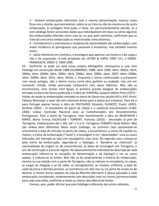 11
3 - Existem embarcações diferentes com a mesma denominação; noutros casos
ficou-nos a dúvida, que assinalamos, sobre se se trata ou não da mesma ou de outra
embarcação. A contagem final pode, e deve, ser permanentemente aferida, se a
este catálogo forem acrescidos dados que individualizem em duas ou várias algumas
das embarcações referidas como uma só, ou que, pelo contrário, confirmem que se
trata de uma única embarcação as mencionadas como distintas;
4 - Consideramos e assinalamos a mudança de nacionalidade das embarcações, com
maior incidência as portuguesas que passaram a brasileiras, mas também noutros
casos;
5 - Salvo referência em contrário, a tonelagem que aparece nas fontes é a de carga e
não a de arqueação. A este propósito ver LEITÃO & LOPES 1990: 511, e VERGÉ-
FRANCESCHI, 2002II-2: 1404-1406.
10 - Conforme se pode ver pela nossa própria bibliografia, começamos a usar este
Catálogo em construção desde 1988 (GUIMARÃES, 1988; idem 1990; idem, 2002a; idem,
2004a; idem, 2004b; idem, 2004c; idem, 2006a; idem, 2006c; idem, 2007; idem, 2008a;
idem, 2009b; idem, 2011; idem, 2016a…). Enquanto o íamos continuando a enriquecer
com novas achegas, não o demos nunca como obra perfeita ou acabada, mas sim em
constante revisão, tendo procurado compará-lo com obras idênticas. Mas não as
encontramos, nem muitas nem iguais. A primeira grande listagem de embarcações
entradas na barra do Douro publicada é a obra de FERREIRA, Joaquim Albino Pinto (1977) -
Visitas de saúde às embarcações entradas na barra do Douro nos séculos XVI e XVII. Porto:
Câmara Municipal, a qual não tem interesse direto para a época que tratamos. Para ela e
para Portugal apenas temos a obra de FRUTUOSO, Eduardo; GUINOTE, Paulo; LOPES,
António (2001) - O movimento do porto de Lisboa e o comércio luso-brasileiro (1769-
1836). Lisboa: Comissão Nacional para as Comemorações dos Descobrimentos
Portugueses. Para o porto de Tarragona, mais recentemente a obra de MUNTANYA I
MARTI, Maria Teresa; ESCATLLAR I TORRENT, Francesc (2010) - Ancorades al port de
Tarragona. Embarcacions del s. XIX, vol.s I, II e III. Tarragona: CEMAPT/ Arola Editors. Mas
são ambos bem diferentes deste outro Catálogo: no primeiro caso apresentam-se
unicamente a data de entrada no porto de Lisboa, a proveniência, o nome do capitão ou
mestre, o nome da embarcação (“navio”), a tonelagem e em “observações” uma ou outra
indicação, por exemplo se veio com passageiros, mas raras. No segundo caso, começa-se
pelo nome da embarcação, seguindo-se a tipologia, a “bandeira ou matrícula” (a
nacionalidade de origem ou de conveniência), as datas de ancoragem em Tarragona, o
ano de construção e o ano de registo. No desenvolvimento individual da descrição de cada
embarcação referem-se as variações da denominação e da tipologia e um ou outro
aspeto, e indicam-se as fontes. Mas não se faz propriamente a história da embarcação,
mesmo na sua relação com o porto de Tarragona, não se indicam os armadores, os caixas,
as cargas de chegada e as de saída, os consignatários, se recebeu artilharia, a data de
saída da barra e derrota prevista, as ocorrências em alto mar ou no porto de escala ou de
destino, e muitos outros aspetos da vida da Marinha Mercante à época aplicadas a cada
embarcação considerada, evidentemente com descrições mais ou menos pormenorizadas
para cada uma delas, conforme a maior ou menor abundância de fontes.
Cremos, pois, poder afirmar que este Catálogo é diferente dos acima referidos.
 