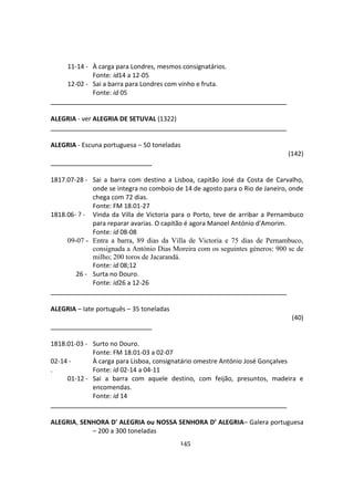 145
11-14 - À carga para Londres, mesmos consignatários.
Fonte: id14 a 12-05
12-02 - Sai a barra para Londres com vinho e fruta.
Fonte: id 05
ALEGRIA - ver ALEGRIA DE SETUVAL (1322)
ALEGRIA - Escuna portuguesa – 50 toneladas
(142)
1817.07-28 - Sai a barra com destino a Lisboa, capitão José da Costa de Carvalho,
onde se integra no comboio de 14 de agosto para o Rio de Janeiro, onde
chega com 72 dias.
Fonte: FM 18.01-27
1818.06- ? - Vinda da Villa de Victoria para o Porto, teve de arribar a Pernambuco
para reparar avarias. O capitão é agora Manoel António d'Amorim.
Fonte: id 08-08
09-07 - Entra a barra, 89 dias da Villa de Victoria e 75 dias de Pernambuco,
consignada a António Dias Moreira com os seguintes géneros: 900 sc de
milho; 200 toros de Jacarandá.
Fonte: id 08;12
26 - Surta no Douro.
Fonte: id26 a 12-26
ALEGRIA – Iate português – 35 toneladas
(40)
1818.01-03 - Surto no Douro.
Fonte: FM 18.01-03 a 02-07
02-14 - À carga para Lisboa, consignatário omestre António José Gonçalves
. Fonte: id 02-14 a 04-11
01-12 - Sai a barra com aquele destino, com feijão, presuntos, madeira e
encomendas.
Fonte: id 14
ALEGRIA, SENHORA D' ALEGRIA ou NOSSA SENHORA D’ ALEGRIA– Galera portuguesa
– 200 a 300 toneladas
 