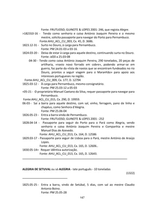 147
Fonte: FRUTUOSO; GUINOTE & LOPES 2001: 246, que regista Alegre.
>182310-16 - Tendo como senhorio e caixa António Joaquim Pereira e o mesmo
mestre, solicita passaporte para navegar do Porto para Pernambuco.
Fonte:AHU_ACL_CU_003, Cx. 45, D. 3686.
1823.12-31 - Surto no Douro, à carga para Pernambuco.
Fonte: PM 24.01-03 a 03-16
1824.03-20 - Deixa de estar à carga para aquele destino, continuando surta no Douro.
Fonte: id20 a 25.03-08
04-30 - Tendo como caixa António Joaquim Pereira, 290 tonelados, 20 peças de
artilharia, «navio novo forrado em cobre», podendo armar-se em
guerra, faz parte da «lista de navios que se encontram fundeados no rio
Douro, prontos a seguir viagem para o Maranhão» para apoio aos
interesses portugueses na região.
Fonte:AHU_ACL_CU_009, Cx. 177, D. 12794
1825.03-12 - À carga para Pernambuco, mesmo consignatário.
Fonte: PM 25.03-12 a 05-03
<05-21 - O proprietário Manuel Caetano da Silva, requer passaporte para navegar para
Pernambuco.
Fonte:AHU_ACL_CU_015, Cx. 290, D. 19959.
06-03 - Sai a barra para aquele destino, com sal, vinho, ferragem, pano de linho e
chapéus, como Senhora d'Alegria.
Fonte: PM 25.06-04
1826.05-23 - Entra a barra vinda de Pernambuco.
Fonte: FRUTUOSO; GUINOTE & LOPES 2001 : 252
1828.04-14 - Passaporte para seguir do Porto para o Pará como Alegria, sendo
senhorio e caixa António Joaquim Pereira e Companhia e mestre
Manuel Dias de Azevedo.
Fonte: AHU_ACL_CU_013, Cx. 164, D. 12586
1829.03-17 - Passaporte para seguir de Lisboa para o Pará, mestre António de Araújo
Lopes.
Fonte: AHU_ACL_CU_013, Cx. 165, D. 12606..
1830.05-14> Requer idêntica autorização.
Fonte: AHU_ACL_CU_013, Cx. 165, D. 12643.
ALEGRIA DE SETUVAL ou só ALEGRIA - Iate português - 10 toneladas
(1322)
1825.05-25 - Entra a barra, vindo de Setúbal, 5 dias, com sal ao mestre Claudio
Antonio Boino.
Fonte: PM 25.05-28
 