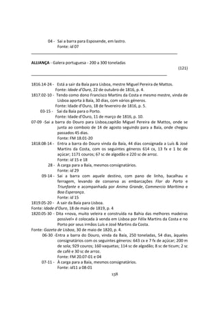 158
04 - Sai a barra para Esposende, em lastro.
Fonte: id 07
ALLIANÇA - Galera portuguesa - 200 a 300 toneladas
(121)
1816.14-24 - Está a sair da Baía para Lisboa, mestre Miguel Pereira de Mattos.
Fonte: Idade d’Ouro, 22 de outubro de 1816, p. 4.
1817.02-10 - Tendo como dono Francisco Martins da Costa e mesmo mestre, vinda de
Lisboa aporta à Baía, 30 dias, com vários géneros.
Fonte: Idade d’Ouro, 18 de fevereiro de 1816, p. 5.
03-15 - Sai da Baía para o Porto.
Fonte: Idade d’Ouro, 11 de março de 1816, p. 10.
07-09 -Sai a barra do Douro para Lisboa,capitão Miguel Pereira de Mattos, onde se
junta ao comboio de 14 de agosto seguindo para a Baía, onde chegou
passados 45 dias.
Fonte: FM 18.01-20
1818.08-14 - Entra a barra do Douro vinda da Baía, 44 dias consignada a Luís & José
Martins da Costa, com os seguintes géneros 614 cx, 13 fx e 1 bc de
açúcar; 1171 couros; 67 sc de algodão e 220 sc de arroz.
Fonte: id 15 e 18
28 - À carga para a Baía, mesmos consignatários.
Fonte: id 29
09-14 - Sai a barra com aquele destino, com pano de linho, bacalhau e
ferragem, levando de conserva as embarcações Flor do Porto e
Triunfante e acompanhada por Animo Grande, Commercio Marítimo e
Boa Esperança.
Fonte: id 15
1819.05-20 - A sair da Baía para Lisboa.
Fonte: Idade d’Ouro, 18 de maio de 1819, p. 4
1820.05-30 - Dita «nova, muito veleira e construída na Bahia das melhores madeiras
possível» é colocada à venda em Lisboa por Félix Martins da Costa e no
Porto por seus irmãos Luís e José Martins da Costa.
Fonte: Gazeta de Lisboa, 30 de maio de 1820, p. 4.
06-30 -Entra a barra do Douro, vinda da Baía, 250 toneladas, 54 dias, àqueles
consignatários com os seguintes géneros: 643 cx e 7 fx de açúcar; 200 m
de sola; 929 couros; 160 vaquetas; 114 sc de algodão; 8 sc de ticum; 2 sc
de café e 30 sc de arroz.
Fonte: FM 20.07-01 e 04
07-11 - À carga para a Baía, mesmos consignatários.
Fonte: id11 a 08-01
 