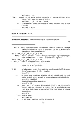 163
Fonte: id03 a 11-22
<-24 - O mestre José de Sousa Fonseca, em nome do mesmo senhorio, requer
passaporte do Porto para o Rio de Janeiro.
Fonte: AHU_CU_017, Cx. 294, D. 20874.
11-25 - Sai a barra para aquele destino com sal, vinho, ferragem, pano de linho
e chapéus.
Fonte: PM 25.11-26
AMALLIA - ver AMALIA (1012)
AMANTE DA INNOCENCIA – Bergantim português – 70 a 160 toneladas
(22)
1816.01-10 - Tendo como senhorios e caixasAntónio Francisco Guimarães & Compª,
obtém passaporte para seguir do Porto para São Luís do Maranhão ou
outros portos da Brasil e regressar.
Fonte: AHU_ACL_CU_009, Cx., 162, D. 11709.
10-19 - Mesmos senhorios e caixas, obtém passaporte para seguir do Porto para
São Luís do Maranhão ou outros portos da Brasil e regressar.
Fonte: AHU_ACL_CU_009, Cx., 162, D. 11759.
1818.01-03 - Surto no Douro com destino ao Maranhão.
Fonte: FM 18.01-03 a 03-17
03-18 - Sai a barra com aquele destino,capitão Francisco António Mindelo com
vinho, ferragem, pano de linho e chapéus.
Fonte: id 21
05-22 - Arribou à Baía, depois de assaltado por um corsário que lhe levou
grande parte da carga; registado na Lista de Lloyd como Boa Inocência.
Fonte: id 07-21 a 08-01
? - Chegou ao Maranhão a salvamento.
Fonte: id 08-29
11-01 - Entra a barra, 70 toneladas, vindo daquele porto, 52 dias, consignado a
António Francisco Guimarães & Compª. com os seguintes géneros:
1.324 sc de arroz; 319 sc de algodão; 60 sc de milho; 29 pn de tapioca;
100 atanados.
Fonte: id 03
14 - Surto no Douro.
Fonte: 14 a 12-22
12-22 - À carga para o Maranhão, mesmo consignatário.
 