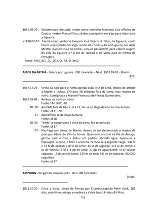 174
1819.09-20 - Denominado Amizade, tendo como senhorio Francisco Luiz Affonso da
Costa e mestre Manuel Dias, obtém passaporte em Vigo para viajar para
a Figueira.
>1820.02-07- Tendo como senhorio Joaquim José Duarte & Filho, da Figueira, «pelo
terem arrematado em Vigo; sendo de construção portugueza, ser delle
Mestre Joaquim Dias da Costa», requer passaporte para «fazerr viagem
da Villa da Figueira p.a o Rio de Janeiro e de Volta para os Portos de
Portugal».
Fonte: AHU_ACL_CU_003, Cx. 43, D. 3462
AMOR DA PATRIA - Galera portuguesa - 200 toneladas - Nauf. 1818.03-07 - Marim
(120)
1817.12-26 - Vinda da Baía para o Porto,capitão João José de Lima, depois de arribar
a Marim e Lisboa, 170 dias, foi pilotada fora da barra, mas mudou de
rumo. Consignada a Manoel Francisco de Freitas Guimaraens.
1818.01-08 - Arribou de novo a Lisboa.
Fonte: FM 18.01-20
02-20 - Avistada fora da barra: id a 21, fez-se ao largo devido ao mau tempo.
Fonte: id 21; 24
27 - Aproximou-se de novo da barra.
Fonte: id 28
03-04 - Tendo-se conservado à vista da barra, faz-se ao largo.
Fonte: id 17
07 - Naufraga por altura de Marim, depois de ter desarvorado o mastro da
proa por altura de Vila do Conde. Querendo ancorar na Ria de Arouça,
garrou para o mar e bateu em pedras, abrindo água. Salvou-se a
tripulação, o pano, o bote e a lancha. Perdeu-se a seguinte carga: 300 cx
e 12 fx de açúcar; 218 sc de arroz; 34 sc de algodão; 173 sc de milho; 2
sc de farinha; 2 bl e 1 pp de unto; 30 pp de aguardente; 1539 couros
salgados; 1618 couros secos; 339 m de sola; 441 m de vaqueta; 302.050
coquilhos.
Fonte: id 17
AMPHION - Bergantim dinamarquês - 86 a 100 toneladas
(1006)
1821.10-20 - Entra a barra, vindo de Pernau por Elseneur,capitão Peter Kock, 105
dias, com linho, estopa e madeira a Viúva Souto Freitas & Filhos.
 