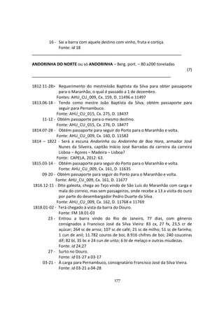 177
16 - Sai a barra com aquele destino com vinho, fruta e cortiça.
Fonte: id 18
ANDORINHA DO NORTE ou só ANDORINHA – Berg. port. – 80 a200 toneladas
(7)
1812.11-28> Requerimento do mestreJoão Baptista da Silva para obter passaporte
para o Maranhão, o qual é passado a 1 de dezembro.
Fontes: AHU_CU_009, Cx. 159, D. 11496 e 11497
1813.06-18 - Tendo como mestre João Baptista da Silva, obtém passaporte para
seguir para Pernambuco.
Fonte: AHU_CU_015, Cx. 275, D. 18437
11-12 - Obtém passaporte para o mesmo destino.
Fonte: AHU_CU_015, Cx. 276, D. 18477
1814.07-28 - Obtém passaporte para seguir do Porto para o Maranhão e volta.
Fonte: AHU_CU_009, Cx. 160, D. 11582
1814 – 1822 - Será a escuna Andorinha ou Andorinha de Boa Hora, armador José
Nunes da Silveira, capitão Inácio José Barradas da carreira da carreira
Lisboa – Açores – Madeira – Lisboa?
Fonte: CAPELA, 2012: 63.
1815.03-14 - Obtém passaporte para seguir do Porto para o Maranhão e volta.
Fonte: AHU_CU_009, Cx. 161, D. 11635
09-20 - Obtém passaporte para seguir do Porto para o Maranhão e volta.
Fonte: AHU_CU_009, Cx. 161, D. 11677
1816.12-11 - Dito galeota, chega ao Tejo vindo de São Luís do Maranhão com carga e
mala do correio, mas sem passageiros, onde recebe a 13 a visita do ouro
por parte do desembargador Pedro Duarte da Silva.
Fonte: AHU_CU_009, Cx. 162, D. 11768 e 11769
1818.01-02 - Terá chegado à vista da barra do Douro.
Fonte: FM 18.01-03
23 - Entrou a barra vindo do Rio de Janeiro, 77 dias, com géneros
consignados a Francisco José da Silva Vieira: 83 cx, 27 fx, 23,5 cr de
açúcar; 264 sc de arroz; 107 sc de café; 21 sc de milho; 51 sc de farinha;
1 cun de anil; 11.782 couros de boi; 8.916 chifres de boi; 240 couceiras
dif; 82 bl, 35 bc e 24 cun de unto; 6 bl de melaço e outras miudezas.
Fonte: id 24;27
27 - Surto no Douro.
Fonte: id 01-27 a 03-17
03-21 - À carga para Pernambuco, consignatário Francisco José da Silva Vieira.
Fonte: id 03-21 a 04-28
 