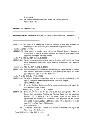 181
Fonte: id 14
12-22 - Sai a barra com destino àquele porto, por Setúbal, com sal.
Fonte: id 22 e 26
ANIBAL – ver ANNIBAL(201)
ANIMO GRANDE (ou ANIMOSO) - Navio português; galera (21.02-20) - 300 a 420 t.
(111)
1798.--- -- - Uma galera N. S. da Piedade S. Manuel – Animo Grande, vem do Brasil no
«comboy» do Rio de Janeiro, Baía e Pernambuco para o Reino.
Fonte: SANTOS, 1972: 92
<1814.09-24- Dita galera e tendo como senhorios Manuel Gomes Barroso e
Companhia, o mestre Manuel Rodriges Vidal requer passaporte para
seguir do Porto para o Rio de Janeiro.
Fonte: AHU_ACL_CU_017, Cx. 270, D. 18688
1815.07-01 - Tendo os mesmos senhorios e mestre António José Estêvão da Costa
Baião obtém passaporte para seguir do Porto pela Figueira para o Rio de
Janeiro.
Fonte: AHU_ACL_CU_017, Cx. 272, D. 18823.
1816.05-18 - Tendo como senhorios Manuel Gomes Barroso e Companhia, o mestre
José Estêvão da Costa Baião requer passaporte para seguir do Porto
para a Figueira e daí para o Rio de Janeiro.
Fonte: AHU_CU_017, Cx. 275, D. 19086
1817.07-11 - Sai a barra do Douro para Lisboa para se incorpar no comboio de 14 de
agosto, chegando ao Rio de Janeiro com 46 dias de viagem.
Fonte: FM 18.01-13
29 - O mestre António da Fonseca Rosa requer passaporte para seguir de
Lisboa para o Rio de Janeiro.
Fonte: AHU_CU_017, Cx. 278, D. 19372
1818.06-10 - Entra a barra vindo do Rio de Janeiro, 80 dias, consignado a Manoel
Gomes Barroso,mestre António da Fonseca Rosa com os seguintes
géneros: 227 cx, 33 bc, 6 cr e fx de açúcar; 6 cun de anil; 30 pp de
aguardente; 49 couceiras de Jacarandá; 5 bc de goma; 13.263 couros
secos; 110 couros salgados; 1.224 sc de arroz; 199 sc de milho; 21 sc de
café; 3.975 chifres; 2 pp e 7 bl de unto.
Fonte: FM18.06-13
16 - O mestre António da Fonseca Rosa requer passaporte para seguir do
Porto para o Rio de Janeiro.
Fonte: AHU_CU_017, Cx. 280, D. 19551
 