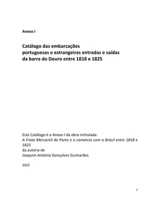 2
Anexo I
Catálogo das embarcações
portuguesas e estrangeiras entradas e saídas
da barra do Douro entre 1818 e 1825
Este Catálogo é o Anexo I da obra intitulada:
A Frota Mercantil do Porto e o comércio com o Brasil entre 1818 e
1825
da autoria de
Joaquim António Gonçalves Guimarães
2022
 