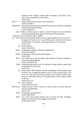 213
estado do mar, arribou a Lisboa onde se recolheu. Traz açúcar, arroz,
café, couros, aguardente e mais efeitos.
Fonte: id 26
1819. ? - ? - Viajou do Rio de Janeiro para a barra do Douro.
Fonte: id 20.04-11
1820.02-04 - Apresenta-se fora da barra vindo do Rio de Janeiro, 83 dias, consignado
a Viúva Souto Freitas & Filhos.
Fonte: id 20.02-05
>10 - Tendo os mesmos caixas e donos, e mestre Manuel da Luz de Carvalho,
solicitam passaporte para seguir do Porto para o Rio de Janeiro.
Fonte:AHU_ACL_CU_017, Cx. 284, D. 19946
16 - Entra a barra, 120 toneladas, 94 dias, com os seguintes géneros: 35 cx, 6 fx e 1 cr
de açúcar; 34 sc de arroz; 1 sc de farinha; 20 sc de café; 8.314 couros;
18.300 chifres; 5 bl de unto, 1 bl de aguardente e 1 bl de melaço.
Fonte: id 19
18 - Surto no Douro.
Fonte: id22 a 03-21
03-21 - À carga para a Figueira, mesmos consignatários.
Fonte: id21 a 04-04
04-08 - À carga para o Rio de Janeiro pela Figueira.
Fonte: id 08
04-15 - Sai a barra para o Rio de Janeiro pela Figueira em lastro, chegando a
salvamento àquele destino.
Fonte: id 04-18; 09-19
11-08 - Vindo do Rio de Janeiro, ter-se-à avistado ao largo da Barra, porém não
foi pilotado e fez-se ao mar.
Fonte: id 11
20 - Entra a barra, 100 toneladas, 96 dias, consignado a Viúva Souto Freitas
& Filhos, com os seguintes géneros: 16 cx e 15 fx de açúcar; 363 sc de
arroz; 47 sc de café; 48 couceiras d'óleo; 21 bc de goma; 4.081 couros
de boi; 17.136 chifres de boi; 1 bl de aguardente; 1 bl de melaço e 4.850
m de sola.
Fonte: id 21 e 25
28 - Surto no Douro.
Fonte: id28 a 21.01-30
1821.01-30 - Destina-se para o Rio de Janeiro, a sair por todo o mês de fevereiro,
mesmos consignatários.
Fonte: id 30
02-06 - À carga para aquele destino.
Fonte: id06 a 04-03
04-01 - Sai a barra para aquele destino com sal, pano de linho, ferragens,
chapéus e presuntos, tendo chegado a salvamento.
Fonte: id 03 e 07-28
 