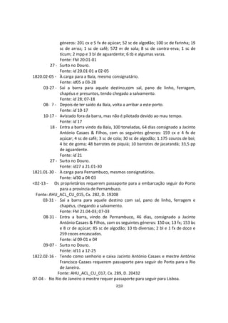 232
géneros: 201 cx e 5 fx de açúcar; 52 sc de algodão; 100 sc de farinha; 19
sc de arroz; 1 sc de café; 572 m de sola; 8 sc de contra-erva; 1 sc de
ticum; 2 mpp e 3 bl de aguardente; 6 tb e algumas varas.
Fonte: FM 20.01-01
27 - Surto no Douro.
Fonte: id 20.01-01 a 02-05
1820.02-05 - À carga para a Baía, mesmo consignatário.
Fonte: id05 a 03-28
03-27 - Sai a barra para aquele destino,com sal, pano de linho, ferragem,
chapéus e presuntos, tendo chegado a salvamento.
Fonte: id 28; 07-18
08- ? - Depois de ter saído da Baía, volta a arribar a este porto.
Fonte: id 10-17
10-17 - Avistado fora da barra, mas não é pilotado devido ao mau tempo.
Fonte: id 17
18 - Entra a barra vindo da Baía, 100 toneladas, 64 dias consignado a Jacinto
António Casaes & Filhos, com os seguintes géneros: 159 cx e 4 fx de
açúcar; 4 sc de café; 3 sc de cola; 30 sc de algodão; 1.175 couros de boi;
4 bc de goma; 48 barrotes de piquiá; 10 barrotes de jacarandá; 33,5 pp
de aguardente.
Fonte: id 21
27 - Surto no Douro.
Fonte: id27 a 21.01-30
1821.01-30 - À carga para Pernambuco, mesmos consignatários.
Fonte: id30 a 04-03
<02-13 - Os proprietários requerem passaporte para a embarcação seguir do Porto
para a província de Pernambuco.
Fonte: AHU_ACL_CU_015, Cx. 282, D. 19208
03-31 - Sai a barra para aquele destino com sal, pano de linho, ferragem e
chapéus, chegando a salvamento.
Fonte: FM 21.04-03; 07-03
08-31 - Entra a barra, vindo de Pernambuco, 46 dias, consignado a Jacinto
António Casaes & Filhos, com os seguintes géneros: 150 cx; 13 fx; 153 bc
e 8 cr de açúcar; 85 sc de algodão; 10 tb diversas; 2 bl e 1 fx de doce e
259 cocos encascados.
Fonte: id 09-01 e 04
09-07 - Surto no Douro.
Fonte: id11 a 12-25
1822.02-16 - Tendo como senhorio e caixa Jacinto António Casaes e mestre António
Francisco Cazaes requerem passaporte para seguir do Porto para o Rio
de Janeiro.
Fonte: AHU_ACL_CU_017, Cx. 289, D. 20432
07-04 - No Rio de Janeiro o mestre requer passaporte para seguir para Lisboa.
 
