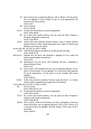 246
25 - Entra a barra com os seguintes géneros: 118 cx, 385 bc e 3 fx de açúcar;
44 sc de algodão; 4 tb de costado; 15 pp e 1 bl de aguardente; 653
vaquetas e 31 couros de boi.
Fonte: id 29
28 - Surto no Douro.
Fonte: id 05-02
05-16 - À carga para Pernambuco, mesmo consignatário.
Fonte: id16 a 06-03
08 - Sai a barra com aquele destino, com sal, pano de linho, chapéus e
ferragem, chegando a salvamento.
Fonte: id 10; 09-02
10-27 - Tendo como dono Manuel Joaquim Ramos e Silva e mestre António
Joaquim Ramos e Silva, obtém passaporte para seguir do Recife para
Gibraltar com escala em Lisboa.
Fonte: AHU_ACL_CU_015, Cx. 282, D. 19186
12-30 - Vindo de Pernambuco com géneros, arribou ao porto de Vigo.
Fonte: FM20.12-30
1821.01-22 - Pilotado fora da barra, não deixando a agitação do mar «colher de
bordo as participações necessárias».
Fonte: id 23
26 - Apresenta-se fora da barra, 150 toneladas, 48 dias, consignado a
Joaquim Ramos e Silva.
Fonte: id 27
31 - Entra a barra, 125 toneladas, 93 dias, com os seguintes géneros: 137 cx,
58 bc e 3 fx de açúcar; 3 sc de algodão; 71 sc de farinha; 400 vaquetas;
52 pp de aguardente; 1 bl de goma; 6 tb de costado; 350 couros
salgados.
Fonte: id 02-03
02-04 - Tendo como senhorio Custódio Francisco Lopes & Comp.ª e o mesmo
mestre; obtém passaporte para seguir para Pernambuco.
Fonte: AHU_ACL_CU_015, Cx. 283, D. 19311
05 - Surto no Douro.
Fonte: FM21.02-10 a 17
17 - À carga para Pernambuco, mesmo consignatário.
Fonte: id17 a 03-20
03-17 - Sai a barra para aquele destino, com sal, pano de linho, ferragem e
chapéus, onde chega a salvamento.
Fonte: id 20; 06-30
08-18 - Entra a barra, vindo de Pernambuco, 65 dias, consignado a Francisco
Pereira da Cunha, com os seguintes géneros: 143 cx, 43 fx, 203 bc e 15
cr de açúcar; 86 sc de algodão; 38 bl de melaço; 2.912 cocos; 10 tb e
pranchões.
Fonte: id 08-21
 
