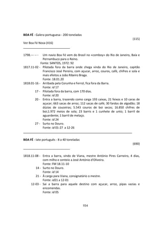 254
BOA FÉ - Galera portuguesa - 200 toneladas
(115)
Ver Boa Fé Nova (416)
1798.--- -- - Um navio Boa Fé vem do Brasil no «comboy» do Rio de Janeiro, Baía e
Pernambuco para o Reino.
Fonte: SANTOS, 1972: 92
1817.11-02 - Pilotada fora da barra onde chega vinda do Rio de Janeiro, capitão
Francisco José Pereira, com açucar, arroz, couros, café, chifres e sola e
mais efeitos a João Ribeiro Braga.
Fonte: 18.01.20
1818.01-16 - Arribada pela Corunha e Ferrol, fica fora da Barra.
Fonte: id 17
17 - Pilotada fora da barra, com 170 dias.
Fonte: id 20
20 - Entra a barra, trazendo como carga 193 caixas, 21 feixos e 10 caras de
açucar; 663 sacas de arroz; 112 sacas de café; 30 fardos de algodão; 18
dúzias de couceiras; 5.543 couros de boi secos; 16.850 chifres de
boi;1.972 meios de sola; 23 barris e 1 cunhete de unto; 1 barril de
aguardente; 1 barril de melaço.
Fonte: id 24
27 - Surto no Douro.
Fonte: id 01-27 a 12-26
BOA FÉ - Iate português - 8 a 40 toneladas
(690)
1818.11-08 - Entra a barra, vindo de Viana, mestre António Pires Carneiro, 4 dias,
com milho e centeio a José António d'Oliveira.
Fonte: FM 18.11-10
14 - Surto no Douro.
Fonte: id 14
21 - À carga para Viana, consignatário o mestre.
Fonte: id21 a 12-01
12-03 - Sai a barra para aquele destino com açucar, arroz, pipas vazias e
encomendas.
Fonte: id 05
 