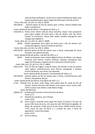 258
mesa do Paço da Madeira. Tendo como mestre Estêvão Dias Baião, este
requer passaporte para seguir viagem do Porto para o Rio de Janeiro.
Fonte: AHU_ACL_CU_017, Cx. 266, D. 18334
1813.08-05 - Saicomo galera do Rio de Janeiro para o Porto, mestre Estêvão Dias
Baião, com géneros.
Fonte: Gazeta do Rio de Janeiro, 7 de agosto de 1813, p. 4
<1814.02-11- Tendo como mestre João de Sousa Carvalho, requer novo passaporte
para seguir viagem do Porto para o Rio de Janeiro «por lho terem
Levado os Francezes». Nessa data obtém também passaporte para
navegar para Inglaterra.
Fonte: AHU_ACL_CU_017, Cx. 269, D. 18588.
08-08 - Requer passaporte para seguir do Porto para o Rio de Janeiro com
escala pela Figueira, mesmos mestre e senhorio.
Fonte: AHU_ACL_CU_017, Cx. 270, D. 18655.
1815.03-30 - Saicomo galera do Rio de Janeiro para o Porto, mestreJoão de Sousa
Carvalho, com géneros do país.
Fonte: Gazeta do Rio de Janeiro, 1 de abril de 1815, p. 4
08-05 - Tendo inicialmente como mestre Miguel Pereira de Matos, mas depois
Francisco José Pereira, mesmo senhorio, requereu passaporte para
seguir do Porto para a Figueira da Foz e dali para o Rio de Janeiro.
Fonte: AHU_ACL_CU_017, Cx. 272, D. 18843.
1816.12-03 - Com 53 dias de viagem, vinda do Porto, dá entrada no Rio de Janeiro
como galera, mestreFrancisco José Pereira, consignada a António
Ferreira da Rocha, com vinho, sal e fazendas.
Fonte: Gazeta do Rio de Janeiro, 7 de dezembro de 1816, p. 3
1817.08-03 - Saicomo galera do Rio de Janeiro para o Porto, mestreFrancisco José
Pereira, com géneros do país.
Fonte: Gazeta do Rio de Janeiro, 6 de agosto de 1817, p. 4
11-02 - Pilotada fora da Barra onde chega como galera Boa Fé, vinda do Rio de
Janeiro, mestre Francisco José Pereira, com açucar, arroz, couros, café,
chifres e sola e mais efeitos a João Ribeiro Braga.
Fonte: FM 18.01.20
1818.01-16 - Arribada pela Corunha e Ferrol, fica fora da Barra.
Fonte: id 17
17 - Pilotada fora da Barra, com 170 dias.
Fonte: id 20
20 - Entra a Barra, trazendo como carga 193 caixas, 21 feixos e 10 caras de
açucar; 663 sacas de arroz; 112 sacas de café; 30 fardos de algodão; 18
dúzias de couceiras; 5.543 couros de boi secos; 16.850 chifres de boi;
1.972 meios de sola; 23 barris e 1 cunhete de unto; 1 barril de
aguardente; 1 barril de melaço.
Fonte: id 24
27 - Surto no Douro.
 