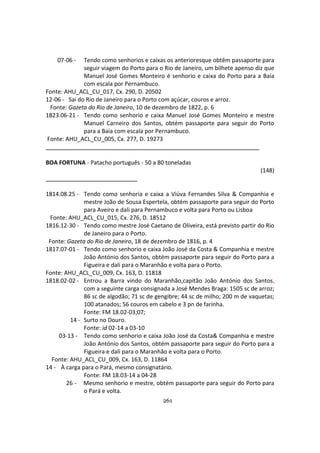 261
07-06 - Tendo como senhorios e caixas os anterioresque obtêm passaporte para
seguir viagem do Porto para o Rio de Janeiro, um bilhete apenso diz que
Manuel José Gomes Monteiro é senhorio e caixa do Porto para a Baía
com escala por Pernambuco.
Fonte: AHU_ACL_CU_017, Cx. 290, D. 20502
12-06 - Sai do Rio de Janeiro para o Porto com açúcar, couros e arroz.
Fonte: Gazeta do Rio de Janeiro, 10 de dezembro de 1822, p. 6
1823.06-21 - Tendo como senhorio e caixa Manuel José Gomes Monteiro e mestre
Manuel Carneiro dos Santos, obtém passaporte para seguir do Porto
para a Baía com escala por Pernambuco.
Fonte: AHU_ACL_CU_005, Cx. 277, D. 19273
BOA FORTUNA - Patacho português - 50 a 80 toneladas
(148)
1814.08.25 - Tendo como senhoria e caixa a Viúva Fernandes Silva & Companhia e
mestre João de Sousa Espertela, obtém passaporte para seguir do Porto
para Aveiro e dali para Pernambuco e volta para Porto ou Lisboa
Fonte: AHU_ACL_CU_015, Cx. 276, D. 18512
1816.12-30 - Tendo como mestre José Caetano de Oliveira, está previsto partir do Rio
de Janeiro para o Porto.
Fonte: Gazeta do Rio de Janeiro, 18 de dezembro de 1816, p. 4
1817.07-01 - Tendo como senhorio e caixa João José da Costa & Companhia e mestre
João António dos Santos, obtém passaporte para seguir do Porto para a
Figueira e dali para o Maranhão e volta para o Porto.
Fonte: AHU_ACL_CU_009, Cx. 163, D. 11818
1818.02-02 - Entrou a Barra vindo do Maranhão,capitão João António dos Santos,
com a seguinte carga consignada a José Mendes Braga: 1505 sc de arroz;
86 sc de algodão; 71 sc de gengibre; 44 sc de milho; 200 m de vaquetas;
100 atanados; 56 couros em cabelo e 3 pn de farinha.
Fonte: FM 18.02-03;07;
14 - Surto no Douro.
Fonte: id 02-14 a 03-10
03-13 - Tendo como senhorio e caixa João José da Costa& Companhia e mestre
João António dos Santos, obtém passaporte para seguir do Porto para a
Figueira e dali para o Maranhão e volta para o Porto.
Fonte: AHU_ACL_CU_009, Cx. 163, D. 11864
14 - À carga para o Pará, mesmo consignatário.
Fonte: FM 18.03-14 a 04-28
26 - Mesmo senhorio e mestre, obtém passaporte para seguir do Porto para
o Pará e volta.
 