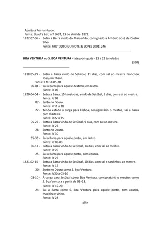 280
Aporta a Pernambuco.
Fonte: Lloyd´s List, n.º 5692, 23 de abril de 1822.
1822.07-06 - Entra a Barra vindo do Maranhão, consignado a António José de Castro
Silva.
Fonte: FRUTUOSO;GUINOTE & LOPES 2001: 246
BOA VENTURA ou S. BOA VENTURA - Iate português - 13 a 22 toneladas
(390)
1818.05-29 - Entra a Barra vindo de Setúbal, 11 dias, com sal ao mestre Francisco
Joaquim Tharé.
Fonte: FM 18.05-30
06-04 - Sai a Barra para aquele destino, em lastro.
Fonte: id 06
1820.04-04 - Entra a Barra, 15 toneladas, vindo de Setúbal, 9 dias, com sal ao mestre.
Fonte: id 08
07 - Surto no Douro.
Fonte: id11 a 18
22 - Tendo estado à carga para Lisboa, consignatário o mestre, sai a Barra
com madeira.
Fonte: id22 a 25
05-25 - Entra a Barra vindo de Setúbal, 9 dias, com sal ao mestre.
Fonte: id 27
26 - Surto no Douro.
Fonte: id 30
05-30 - Sai a Barra para aquele porto, em lastro.
Fonte: id 06-03
06-18 - Entra a Barra vindo de Setúbal, 14 dias, com sal ao mestre.
Fonte: id 20
25 - Sai a Barra para aquele porto, com couros.
Fonte: id 27
1821.02-15 - Entra a Barra vindo de Setúbal, 10 dias, com sal e sardinhas ao mestre.
Fonte: id 17
20 - Surto no Douro como S. Boa Ventura.
Fonte: id20 a 03-10
03-10 - À carga para Setúbal como Boa Ventura, consignatário o mestre; como
S. Boa Ventura a partir de 03-13.
Fonte: id 10-20
24 - Sai a Barra como S. Boa Ventura para aquele porto, com couros,
madeira e vinho.
Fonte: id 24
 