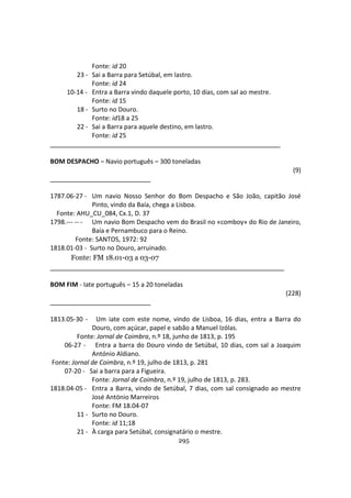 295
Fonte: id 20
23 - Sai a Barra para Setúbal, em lastro.
Fonte: id 24
10-14 - Entra a Barra vindo daquele porto, 10 dias, com sal ao mestre.
Fonte: id 15
18 - Surto no Douro.
Fonte: id18 a 25
22 - Sai a Barra para aquele destino, em lastro.
Fonte: id 25
BOM DESPACHO – Navio português – 300 toneladas
(9)
1787.06-27 - Um navio Nosso Senhor do Bom Despacho e São João, capitão José
Pinto, vindo da Baía, chega a Lisboa.
Fonte: AHU_CU_084, Cx.1, D. 37
1798.--- -- - Um navio Bom Despacho vem do Brasil no «comboy» do Rio de Janeiro,
Baía e Pernambuco para o Reino.
Fonte: SANTOS, 1972: 92
1818.01-03 - Surto no Douro, arruinado.
Fonte: FM 18.01-03 a 03-07
BOM FIM - Iate português – 15 a 20 toneladas
(228)
1813.05-30 - Um iate com este nome, vindo de Lisboa, 16 dias, entra a Barra do
Douro, com açúcar, papel e sabão a Manuel Izólas.
Fonte: Jornal de Coimbra, n.º 18, junho de 1813, p. 195
06-27 - Entra a barra do Douro vindo de Setúbal, 10 dias, com sal a Joaquim
António Aldiano.
Fonte: Jornal de Coimbra, n.º 19, julho de 1813, p. 281
07-20 - Sai a barra para a Figueira.
Fonte: Jornal de Coimbra, n.º 19, julho de 1813, p. 283.
1818.04-05 - Entra a Barra, vindo de Setúbal, 7 dias, com sal consignado ao mestre
José António Marreiros
Fonte: FM 18.04-07
11 - Surto no Douro.
Fonte: id 11;18
21 - À carga para Setúbal, consignatário o mestre.
 