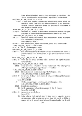 308
navio Nossa Senhora do Bom Sucesso, sendo mestre João Ferreira dos
Santos, o qual possui os requesitos para seguir para o Rio de Janeiro.
Fonte: AHU_ACL_CU_017, Cx. 157, D. 11836
11-15 - O navio Bom Sucesso, capitão João Ferreira dos Santos, tendo por
destino o Porto, «por causa dos ventos nordestes se viu obrigado a
arribar» a Lisboa, esperando ordens do proprietário «para saber se
descarregará» aí a mercadoria.
Fonte: AHU_ACL_CU_017, Cx. 159, D. 11991
1797.04-03 - Despacho do Conselho do Almirantado a ordenar que se dê passagem
para o Rio de Janeiro neste navio ao padre frei Demétrio de Cuneo.
Fonte: AHU_ACL_CU_017, Cx. 161, D. 12066
1798.--- -- - Um navio Bom Sucesso vem do Brasil no «comboy» do Rio de Janeiro,
Baía e Pernambuco para o Reino.
Fonte: SANTOS, 1972: 92
1801.08-12 - Com o navio Ceilão, ambos armados em guerra, parte para o Recife.
Fonte: AHU_ACL_CU_015, Cx. 227, D. 15381
1807.07-06 - Sai do Maranhão para o Porto.
Fonte: AHU_ACL_CU_009, Cx. 153, D. 11008
1815.07-12 - João Ferreira dos Santos & Filho são caixas e interessados com outros na
propriedade do navio Bom Sucesso, de que é mestre Custódio Ferreira
Pinto
Fonte: AHU_ACL_CU_005, Cx. 257, D. 17883
1816.02-28 - Vindo da Baía chega a Lisboa «sob o comando do capitão Custódio
Ferreira Pinto».
Fonte: AHU_ACL_CU_005, Cx. 258, D. 17961
03-15 - Sendo senhorios e caixas João Ferreira dos Santos & Filho & Companhia,
obtém passaporte para seguir de Lisboa para a Baía
Fonte: AHU_ACL_CU_005, Cx. 258, D. 17969
08-20 - Obtêm passaporte para o navio seguir do Porto para a Baía.
Fonte: AHU_ACL_CU_005, Cx. 259, D. 18027
1817.07-09 - Sai a Barra do Douro com destino à Baía, por Lisboacapitão Custódio
Ferreira Pinto.
Fonte: FM 18.02-14
29 - Obtêm passaporte para o navio seguir de Lisboa para a Baía.
Fonte: AHU_ACL_CU_005, Cx. 259, D. 18121
09-20 - Sai de Lisboa para Lagos.
25 - Sai de Lagos para a Baía, onde chega com 50 dias de viagem.
Fonte: FM 18.02-14
1818.04-20 - Apresenta-se fora da Barra.
Fonte: id 21
21 - Entra a Barra vindo da Baía com 59 dias, com os seguintes géneros
consignados a João Ferreira dos Santos Silva: 508 cx, 30 fx, 52 bc de
açucar; 155 sc de arroz; 4 sc de farinha; 44 sc de algodão; 3 sc de café;
 