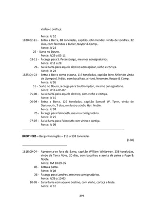 319
vinho e cortiça.
Fonte: id 10
1820.02-21 - Entra a Barra, 88 toneladas, capitão John Hendry, vindo de Londres, 32
dias, com fazendas a Butler, Naylor & Comp..
Fonte: id 22
25 - Surto no Douro.
Fonte: id29 a 03-11
03-11 - À carga para S. Petersburgo, mesmos consignatários.
Fonte: id11 a 28
26 - Sai a Barra para aquele destino com açúcar, vinho e cortiça.
Fonte: id 28
1825.04-03 - Entra a Barra como escuna, 117 toneladas, capitão John Ahlerton vinda
de Liverpool, 9 dias, com bacalhau, a Hunt, Newman, Roope & Comp.
Fonte: id 05
16 - Surto no Douro, à carga para Southampton, mesmo consignatário.
Fonte: id16 a 05-07
05-08 - Sai a Barra para aquele destino, com vinho e cortiça.
Fonte: id 10
06-04 - Entra a Barra, 126 toneladas, capitão Samuel W. Tyrer, vinda de
Dartmouth, 7 dias, em lastro a João Hatt Noble.
Fonte: id 07
25 - À carga para Falmouth, mesmo consignatário.
Fonte: id 25
07-07 - Sai a Barra para Falmouth com vinho e cortiça.
Fonte: id 09
_______________________________________________
BROTHERS – Bergantim inglês – 113 a 138 toneladas
(160)
1818.09-04 - Apresenta-se fora da Barra, capitão William Whiteway, 138 toneladas,
vindo da Terra Nova, 20 dias, com bacalhau e azeite de peixe a Page &
Noble.
Fonte: FM 18.09-05
05 - Entra a Barra.
Fonte: id 08
26 - À carga para Londres, mesmos consignatários.
Fonte: id26 a 10-03
10-09 - Sai a Barra com aquele destino, com vinho, cortiça e fruta.
Fonte: id 10
 