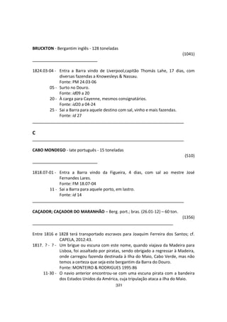 321
BRUCKTON - Bergantim inglês - 128 toneladas
(1041)
1824.03-04 - Entra a Barra vindo de Liverpool,capitão Thomás Lahe, 17 dias, com
diversas fazendas a Knowesleys & Nassau.
Fonte: PM 24.03-06
05 - Surto no Douro.
Fonte: id09 a 20
20 - À carga para Cayenne, mesmos consignatários.
Fonte: id20 a 04-24
25 - Sai a Barra para aquele destino com sal, vinho e mais fazendas.
Fonte: id 27
C
CABO MONDEGO - Iate português - 15 toneladas
(510)
1818.07-01 - Entra a Barra vindo da Figueira, 4 dias, com sal ao mestre José
Fernandes Lares.
Fonte: FM 18.07-04
11 - Sai a Barra para aquele porto, em lastro.
Fonte: id 14
CAÇADOR; CAÇADOR DO MARANHÃO – Berg. port.; bras. (26.01-12) – 60 ton.
(1356)
Entre 1816 e 1828 terá transportado escravos para Joaquim Ferreira dos Santos; cf.
CAPELA, 2012:43.
1817. ? - ? - Um brigue ou escuna com este nome, quando viajava da Madeira para
Lisboa, foi assaltado por piratas, sendo obrigado a regressar à Madeira,
onde carregou fazenda destinada à Ilha do Maio, Cabo Verde, mas não
temos a certeza que seja este bergantim da Barra do Douro.
Fonte: MONTEIRO & RODRIGUES 1995:86
11-30 - O navio anterior encontrou-se com uma escuna pirata com a bandeira
dos Estados Unidos da América, cuja tripulação ataca a ilha do Maio.
 