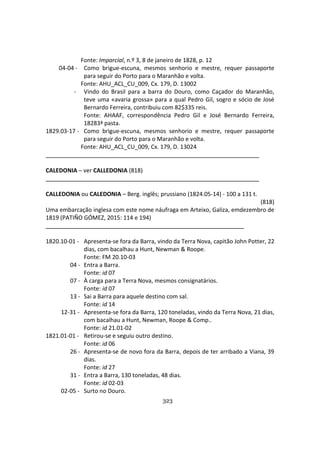 323
Fonte: Imparcial, n.º 3, 8 de janeiro de 1828, p. 12
04-04 - Como brigue-escuna, mesmos senhorio e mestre, requer passaporte
para seguir do Porto para o Maranhão e volta.
Fonte: AHU_ACL_CU_009, Cx. 179, D. 13002
- Vindo do Brasil para a barra do Douro, como Caçador do Maranhão,
teve uma «avaria grossa» para a qual Pedro Gil, sogro e sócio de José
Bernardo Ferreira, contribuiu com 82$335 reis.
Fonte: AHAAF, correspondência Pedro Gil e José Bernardo Ferreira,
18283ª pasta.
1829.03-17 - Como brigue-escuna, mesmos senhorio e mestre, requer passaporte
para seguir do Porto para o Maranhão e volta.
Fonte: AHU_ACL_CU_009, Cx. 179, D. 13024
CALEDONIA – ver CALLEDONIA (818)
CALLEDONIA ou CALEDONIA – Berg. inglês; prussiano (1824.05-14) - 100 a 131 t.
(818)
Uma embarcação inglesa com este nome náufraga em Arteixo, Galiza, emdezembro de
1819 (PATIÑO GÓMEZ, 2015: 114 e 194)
1820.10-01 - Apresenta-se fora da Barra, vindo da Terra Nova, capitão John Potter, 22
dias, com bacalhau a Hunt, Newman & Roope.
Fonte: FM 20.10-03
04 - Entra a Barra.
Fonte: id 07
07 - À carga para a Terra Nova, mesmos consignatários.
Fonte: id 07
13 - Sai a Barra para aquele destino com sal.
Fonte: id 14
12-31 - Apresenta-se fora da Barra, 120 toneladas, vindo da Terra Nova, 21 dias,
com bacalhau a Hunt, Newman, Roope & Comp..
Fonte: id 21.01-02
1821.01-01 - Retirou-se e seguiu outro destino.
Fonte: id 06
26 - Apresenta-se de novo fora da Barra, depois de ter arribado a Viana, 39
dias.
Fonte: id 27
31 - Entra a Barra, 130 toneladas, 48 dias.
Fonte: id 02-03
02-05 - Surto no Douro.
 