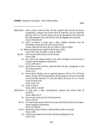 328
CAMÕES - Bergantim português – 100 a 120 toneladas
(801)
1820.05-06 - Entra a Barra vindo da Baía, 70 dias, capitão João Teixeira de Souza,
consignado a Joaquim dos Santos Rosa & Sobrinho, com os seguintes
géneros: 267 cx e 14 fx de açúcar; 22 pp de aguardente, 643 couros de
boi; 290 vaquetas; 351 sc de farinha; 26 sc de algodão e 8 sc de café.
Fonte: FM 20.05-09
15 - Surto no Douro, à carga para a Baía, capitão Jeronymo José da
Natividade, sendo senhorio José Loureiro Viana.
Fontes: id20 a 06-20; AHU_ACL_CU_005, Cx. 262, D. 18457
16 - Obtém passaporte para seguir do Porto para a Baía.
Fonte: AHU_ACL_CU_005, Cx. 262, D. 18459
06 -06 - Anuncia que sairá a 10 por a 9 ser feriado.
Fonte: id 06
21 - Sai a Barra com aquele destino, com vinho, ferragem, pano de linho e
chapéus, tendo chegado a salvamento.
Fonte: id 04; 10-21
12-11 - Apresenta-se fora da Barra, vindo da Baía, 45 dias, consignado a José
Fernandes Loureiro.
Fonte: id 12
15 - Entra a Barra, 58 dias, com os seguintes géneros: 252 cx, 7 fx e 45 bc de
açúcar; 22 pp e 40 bl de aguardente; 23 bc de goma; 3 dz de remos; 600
m de sola; 903 vaquetas; 5 sc de café; 280 sc de arroz; 6 sc e 1 cxt de
ticum; 4 cxt de unto.
Fonte: id 16 e 19
19 - Surto no Douro.
Fonte: id19 a 21.01-06
1821.01-06 - À carga para a Baía, consignatários Joaquim dos Santos Rosa &
Sobrinho.
Fonte: id06 a 02-17
23 - Anuncia que sairá entre 8 e 12 de fevereiro.
Fonte: id 23;27
02-14 - Sai a Barra para aquele destino com pano de linho, bacalhau e ferragem,
tendo chegado a salvamento.
Fonte: id 17;06-05
12-07 - Apresenta-se fora da Barra, vindo da Baía, tendo-se retirado.
Fonte: id 08
10 - Continua por pilotar fora da Barra devido à agitação do mar.
Fonte: id 11
 