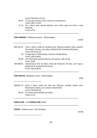 330
Fonte: PM 24.07-13 a 27
08-03 - À carga para Buenos Aires, mesmos consignatários.
Fonte: id03 a 11-09
11-10 - Sai a Barra para aquele destino, com vinho, pano de linho e mais
fazendas.
Fonte: id 13
CARL HEINRICH - Galeota prussiana - 100 toneladas
(1107)
1821.05-21 - Entra a Barra vinda de Stralsund por Elseneur,capitão Johan Joachim
Burmeister, 35 dias, com trigo a Diederich M. Feuerheerd & Comp..
Fonte: FM 21.05-22
26 - À carga para S. Petersburgo, mesmos consignatários.
Fonte: id26 a 06-02
06-06 - Sai a Barra para aquele destino, com açúcar, café e fruta.
Fonte: id 09
1824.08-05 - Apresenta-se fora da Barra vinda de Stralsund, 40 dias, com trigo a
Diederich M. Feuerheerd & Comp..
Fonte: PM 24.08-07
CARL WILELM - Bergantim sueco - 228 toneladas
(319)
1818.05-13 - Entra a Barra vindo de Pilau por Elseneur, capitão Cordle Ferd.
Marckwart, 33 dias, com centeio a Daniel Bull.
Fonte: FM 18.05-16
06-10 - Sai a Barra para Setúbal, em lastro.
Fonte: id 13
CARLES LAW – ver CHARLES LAW (1362)
CARLOS - Galeota sueca - 102 toneladas
(1118)
 