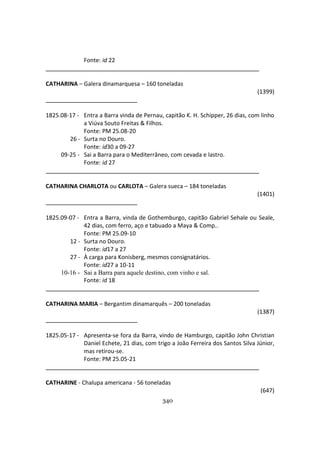 340
Fonte: id 22
CATHARINA – Galera dinamarquesa – 160 toneladas
(1399)
1825.08-17 - Entra a Barra vinda de Pernau, capitão K. H. Schipper, 26 dias, com linho
a Viúva Souto Freitas & Filhos.
Fonte: PM 25.08-20
26 - Surta no Douro.
Fonte: id30 a 09-27
09-25 - Sai a Barra para o Mediterrâneo, com cevada e lastro.
Fonte: id 27
CATHARINA CHARLOTA ou CARLOTA – Galera sueca – 184 toneladas
(1401)
1825.09-07 - Entra a Barra, vinda de Gothemburgo, capitão Gabriel Sehale ou Seale,
42 dias, com ferro, aço e tabuado a Maya & Comp..
Fonte: PM 25.09-10
12 - Surta no Douro.
Fonte: id17 a 27
27 - À carga para Konisberg, mesmos consignatários.
Fonte: id27 a 10-11
10-16 - Sai a Barra para aquele destino, com vinho e sal.
Fonte: id 18
CATHARINA MARIA – Bergantim dinamarquês – 200 toneladas
(1387)
1825.05-17 - Apresenta-se fora da Barra, vindo de Hamburgo, capitão John Christian
Daniel Echete, 21 dias, com trigo a João Ferreira dos Santos Silva Júnior,
mas retirou-se.
Fonte: PM 25.05-21
CATHARINE - Chalupa americana - 56 toneladas
(647)
 