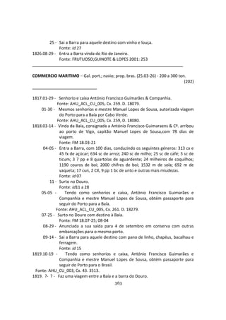 363
25 - Sai a Barra para aquele destino com vinho e louça.
Fonte: id 27
1826.08-29 - Entra a Barra vinda do Rio de Janeiro.
Fonte: FRUTUOSO;GUINOTE & LOPES 2001: 253
COMMERCIO MARITIMO – Gal. port.; navio; prop. bras. (25.03-26) - 200 a 300 ton.
(202)
1817.01-29 - Senhorio e caixa António Francisco Guimarães & Companhia.
Fonte: AHU_ACL_CU_005, Cx. 259. D. 18079.
01-30 - Mesmos senhorios e mestre Manuel Lopes de Sousa, autorizada viagem
do Porto para a Baía por Cabo Verde.
Fonte: AHU_ACL_CU_005, Cx. 259, D. 18080.
1818.03-14 - Vinda da Baía, consignada a António Francisco Guimaraens & Cº. arribou
ao porto de Vigo, capitão Manuel Lopes de Sousa,com 78 dias de
viagem.
Fonte: FM 18.03-21
04-05 - Entra a Barra, com 100 dias, conduzindo os seguintes géneros: 313 cx e
45 fx de açúcar; 634 sc de arroz; 240 sc de milho; 25 sc de café; 5 sc de
ticum; 3 7 pp e 8 quartolas de aguardente; 24 milheiros de coquilhos;
1190 couros de boi; 2000 chifres de boi; 1532 m de sola; 692 m de
vaqueta; 17 cun, 2 CX, 9 pp 1 bc de unto e outras mais miudezas.
Fonte: id 07
11 - Surto no Douro.
Fonte: id11 a 28
05-05 - Tendo como senhorios e caixa, António Francisco Guimarães e
Companhia e mestre Manuel Lopes de Sousa, obtém passaporte para
seguir do Porto para a Baía.
Fonte: AHU_ACL_CU_005, Cx. 261. D. 18279.
07-25 - Surto no Douro com destino à Baía.
Fonte: FM 18.07-25; 08-04
08-29 - Anunciada a sua saída para 4 de setembro em conserva com outras
embarcações para o mesmo porto.
09-14 - Sai a Barra para aquele destino com pano de linho, chapéus, bacalhau e
ferragem.
Fonte: id 15
1819.10-19 - Tendo como senhorios e caixa, António Francisco Guimarães e
Companhia e mestre Manuel Lopes de Sousa, obtém passaporte para
seguir do Porto para o Brasil.
Fonte: AHU_CU_003, Cx. 43. 3513.
1819. ?- ? - Faz uma viagem entre a Baía e a barra do Douro.
 
