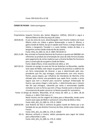 399
Fonte: PM 24.01-03 a 12-28
_________________________________________
CONDE DE PALMA - Galera portuguesa
(868)
Proprietários: Joaquim Ferreira dos Santos (Negreiro: CAPELA, 2012:20 e seg.s) e
Manuel Ribeiro da Silva da praça de Lisboa.
1819.04-26 - O juiz da visita do ouro, desembargador José Vicente Caldeira de Casal
Ribeiro visita em Lisboa a galera Restauração, o navio D. Afonso, a
galera Conde de Palma, de que é capitão José Franco; o brigue Duque da
Vitória, o bergantim Trocador e o navio Carlota, vindos da Baía, e o
bergantim correio Falcão vindo do Rio de Janeiro.
Fonte: AHU_CU_003, Cx. 43, D. 3487; FM 20.04-11
1822.11-09 - Deu entrada na Fazenda Nacional da Província a quantia de 696$960 réis
referentes ao produto da arrematação de casas de João Ferreira Guedes
para pagamento de certas madeiras que o Arsenal da Baía lhe fornecera
para a construção da sua galera Conde de Palma.
Fonte: Idade d’Ouro, 12 de novembro de 1822, p. 3/4.
1827.03-15 - Estando em perigo na costa da Vila de Alcântara no Maranhão, capitão
José Lopes de Mello, este requer ao governo da província a cedência de
um ferro emprestado do Arsenal, o que é determinado pelo vice-
presidente que lhe seja entregue, conjuntamente com uma amarra.
Porém, pouco depois, por influência do intendente de Marinha é-lhe
oficiado pelo mesmo vice-presidente que aqele ferro «sendo o único
seguro que tem o Arsenal para soccorrer qualquer Embarcação de
Guerra, que possa chegar a este porto…» determinando que o mesmo
não lhe seja entregue, «devendo por tanto o mencionado Capitão
remediar-se com os ferros que tem a Praça, ficando assim o Arsenal nas
circunstancias de poder soccorrer os Navios quando for necessário».
Fonte: O Amigo do Homem, Maranhão, 24 de março de 1827, p. 2, idem, 28 de
março, p. 1, idem, 9 de maio, p. 1.
Neste mesmo ano fez viagem de Lisboa para o Maranhão, tendo como
mestre José Lopes de Mello e senhoria D. Anna Rita de Mello e Silva.
Fonte: AHU_ACL_CU_009, Cx. 179, D. 13019
1829.02-04 - José António da Silva é senhorio da galera Conde de Palma por a ter
herdado de seu pai António Francisco da Silva, tendo como mestre João
Franco.
Fonte: AHU_ACL_CU_009, Cx. 179, D. 13019
02-11- Mesmos senhorio e mestre, obtém passaporte para seguir de Lisboa
para o Maranhão e volta.
Fonte: AHU_ACL_CU_009, Cx. 179, D. 13022
 
