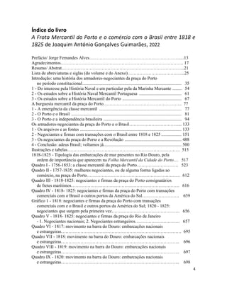 4
Índice do livro
A Frota Mercantil do Porto e o comércio com o Brasil entre 1818 e
1825 de Joaquim António Gonçalves Guimarães, 2022
Prefácio/ Jorge Fernandes Alves…………………………………………………….....13
Agradecimentos……………………………………………………………………….. 17
Resumo/ Abstrat………………………………………………………………………..21
Lista de abreviaturas e siglas (do volume e do Anexo)………………………………...25
Introdução: uma história dos armadores-negociantes da praça do Porto
no período constitucional......................................................................................... 35
1 - Do interesse pela História Naval e em particular pela da Marinha Mercante ........ 54
2 - Os estudos sobre a História Naval Mercantil Portuguesa ...................................... 61
3 - Os estudos sobre a História Mercantil do Porto ..................................................... 67
A burguesia mercantil da praça do Porto…………………………………………….. 77
1 - A emergência da classe mercantil .......................................................................... 77
2 - O Porto e o Brasil ................................................................................................... 81
3 - O Porto e a independência brasileira ...................................................................... 94
Os armadores-negociantes da praça do Porto e o Brasil……………………………... 133
1 - Os arquivos e as fontes ........................................................................................... 133
2 - Negociantes e firmas com transações com o Brasil entre 1818 e 1825 .................. 151
3 - Os negociantes da praça do Porto e a Revolução ................................................... 488
4 - Conclusão: adeus Brasil; voltamos já...................................................................... 500
Ilustrações e tabelas…………………………………………………………………. 515
1818-1825 - Tipologia das embarcações de mar presentes no Rio Douro, pela
ordem de importância que aparecem na Folha Mercantil da Cidade do Porto… 517
Quadro I - 1756-1853: a classe mercantil da praça do Porto………………………. 523
Quadro II - 1757-1835: mulheres negociantes, ou de alguma forma ligadas ao
comércio, na praça do Porto……………………………………………………… 612
Quadro III - 1818-1825: negociantes e firmas da praça do Porto consignatários
de fretes marítimos………………………………………………………………. 616
Quadro IV - 1818- 1825: negociantes e firmas da praça do Porto com transações
comerciais com o Brasil o outros portos da América do Sul……………………. 639
Gráfico 1 - 1818: negociantes e firmas da praça do Porto com transações
comerciais com e o Brasil e outros portos da América do Sul; 1820 - 1825:
negociantes que surgem pela primeira vez………………………………………. 656
Quadro V - 1818- 1825: negociantes e firmas da praça do Rio de Janeiro
- 1. Negociantes nacionais; 2. Negociantes estrangeiros………………………… 657
Quadro VI - 1817: movimento na barra do Douro: embarcações nacionais
e estrangeiras……………………………………………………………………… 695
Quadro VII - 1818: movimento na barra do Douro: embarcações nacionais
e estrangeiras…………………………………………………………………….. 696
Quadro VIII - 1819: movimento na barra do Douro: embarcações nacionais
e estrangeiras…………………………………………………………………….. 697
Quadro IX - 1820: movimento na barra do Douro: embarcações nacionais
e estrangeiras…………………………………………………………………….. 698
 