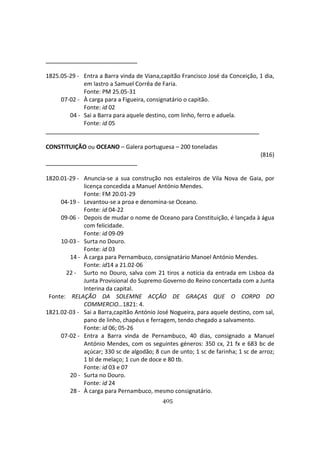 405
1825.05-29 - Entra a Barra vinda de Viana,capitão Francisco José da Conceição, 1 dia,
em lastro a Samuel Corrêa de Faria.
Fonte: PM 25.05-31
07-02 - À carga para a Figueira, consignatário o capitão.
Fonte: id 02
04 - Sai a Barra para aquele destino, com linho, ferro e aduela.
Fonte: id 05
CONSTITUIÇÃO ou OCEANO – Galera portuguesa – 200 toneladas
(816)
1820.01-29 - Anuncia-se a sua construção nos estaleiros de Vila Nova de Gaia, por
licença concedida a Manuel António Mendes.
Fonte: FM 20.01-29
04-19 - Levantou-se a proa e denomina-se Oceano.
Fonte: id 04-22
09-06 - Depois de mudar o nome de Oceano para Constituição, é lançada à água
com felicidade.
Fonte: id 09-09
10-03 - Surta no Douro.
Fonte: id 03
14 - À carga para Pernambuco, consignatário Manoel António Mendes.
Fonte: id14 a 21.02-06
22 - Surto no Douro, salva com 21 tiros a notícia da entrada em Lisboa da
Junta Provisional do Supremo Governo do Reino concertada com a Junta
Interina da capital.
Fonte: RELAÇÃO DA SOLEMNE ACÇÂO DE GRAÇAS QUE O CORPO DO
COMMERCIO…1821: 4.
1821.02-03 - Sai a Barra,capitão António José Nogueira, para aquele destino, com sal,
pano de linho, chapéus e ferragem, tendo chegado a salvamento.
Fonte: id 06; 05-26
07-02 - Entra a Barra vinda de Pernambuco, 40 dias, consignado a Manuel
António Mendes, com os seguintes géneros: 350 cx, 21 fx e 683 bc de
açúcar; 330 sc de algodão; 8 cun de unto; 1 sc de farinha; 1 sc de arroz;
1 bl de melaço; 1 cun de doce e 80 tb.
Fonte: id 03 e 07
20 - Surta no Douro.
Fonte: id 24
28 - À carga para Pernambuco, mesmo consignatário.
 