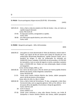 412
D
D. PAULA - Escuna portuguesa; brigue-escuna (25.07-05) - 50 toneladas
(1435)
1825.05-22 - Entra a Barra vinda do estaleiro de Villa do Conde, 1 dia, em lastro ao
capitão Joaquim Gervazio
Fonte: PM 25.05-24
07-05 - À carga para Londres, consignatário o capitão.
Fonte: id 05
08-06 - Sai a Barra para aquele destino, com vinho e fruta.
Fonte: id 09
D. PEDRO – Bergantim português – 100 a 120 toneladas
(829)
1818.09-22 - Uma galera ou navio denominado D. Pedro de Alcântara, mestre João H.
Fidelis, que seguia do Rio de Janeiro para Lisboa foi atacada por uma
embarcação denominada Republicana, capitão Clement Castle, com a
bandeira de Artigas. O valor da embarcação foi estimado em
34:850.970, foram roubados 13:613.810 reis de provisões e 55:763.545
de mercadoria, mais as custas de seguros e outros, ascendeu o prejuízo
total a 119:031.939 reis. Poderá ser esta embarcação, depois armada
em bergantim.
Fonte: Archivo Artigas, XXXV, p. 357.
1819.06-26 - Sai a barra do Douro para o Rio de Janeiro por Aveiro,capitão António
Martins dos Santos, tendo chegando a salvamento.
Fonte: FM 20.01-08
11-16 - Tendo como mestre António Martins dos Santos, obtém passaporte
para ir do Rio de Janeiro a Pernambuco.
Fonte: AHU_CU_015, Cx. 281, D. 19101
1820.06-30 - Entra a Barra vindo de Pernambuco, 75 dias, consignado a João Alves
Ferreira & Irmão, com os seguintes géneros: 192 cx, 6 fx, 104 bc e 16 cr
de açúcar; 80 sc de algodão; 2 bc de doce e 10 pp de aguardente.
Fonte: id 07-01 e 04
28 - Surto no Douro.
Fonte: id 08-01 a 15
07-18- Tendo como senhorios e caixa João Alvares Ferreira, seu Irmão &
Companhia e mestre António Martins dos Santos, obtém passaporte
 