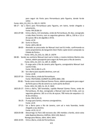 413
para seguir do Porto para Pernambuco pela Figueira, donde há-de
voltar.
Fonte: AHU_CU_015, Cx. 283, D. 19274
08-17 - Sai a Barra para Pernambuco pela Figueira, em lastro, tendo chegado a
salvamento.
Fonte: FM 20.08-19
1821.07-08 - Entra a Barra, 115 toneladas, vindo de Pernambuco, 81 dias, consignado
a João Alves Ferreira, com os seguintes géneros: 188 cx, 150 bc e 12 cr
de açúcar; 80 sc de algodão e 24 tb.
Fonte: id 10
20 - Surto no Douro.
Fonte: id24 a 08-18
08-03 - Atestado ao procurador de Manuel José Leal & Irmão, confirmando-os
como proprietários do bergantim Dom Pedro «pelo terem comprado na
Cidade do Porto».
Fonte: AHU_CU_015, Cx. 283, D. 19274
08-08 - Sendo seu senhorio Manuel José Leal e Irmão, e mestre António Martins dos
Santos, obtém passaporte para seguir do Porto para o Rio de Janeiro.
Fonte: AHU_CU_017, Cx. 287, D. 20285
21 - À carga para o Rio de Janeiro pela Figueira, consignatário Manuel José
Leal & Irmão.
Fonte: FM 21.08-21 a 25
26 - Sai a Barra para aqueles destinos, com sal.
Fonte: id 28
1822.07-16 - Entra a Barra, vindo de Pernambuco.
Fonte: FRUTUOSO; GUINOTE & LOPES 2001: 246
09-06 - Tendo como mestre Manuel Gomes Flores, obtém passaporte para seguir
do Porto para o Rio de Janeiro ou outro porto do Brasil.
Fonte: AHU_CU_003, Cx. 45, D. 3643
1825.05-17 - Entra a Barra, 100 toneladas, capitão Manoel Gomes Flores, vindo de
Pernambuco, 45 dias, consignado a Manuel José Leal & Irmão, com os
seguintes géneros: 181 cx e 6 bc de açúcar; 700 meios de vaquetas e 11
tb de vinhático.
Fonte: PM 25.05-21
06-25 - À carga para Santos, mesmos consignatários.
Fonte: id 25
07-21 - Sai a Barra para o Rio de Janeiro, com sal e mais fazendas, tendo
chegado a seu destino.
Fonte: id 23; 12-17
1826.03-08 - Descarrega no Pará 160 escravos dos 196 metidos a bordo, sócio-caixa
João Baptista Moreira; CAPELA, 2012:120, Nota 2.
Navega para Macau; idem, idem, idem.
1826.10-05 - Entra a Barra, vindo de Pernambuco.
 