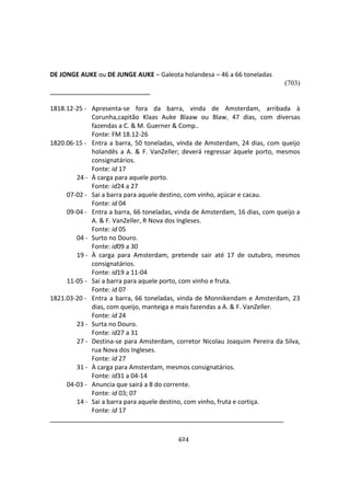 424
DE JONGE AUKE ou DE JUNGE AUKE – Galeota holandesa – 46 a 66 toneladas
(703)
1818.12-25 - Apresenta-se fora da barra, vinda de Amsterdam, arribada à
Corunha,capitão Klaas Auke Blaaw ou Blaw, 47 dias, com diversas
fazendas a C. & M. Guerner & Comp..
Fonte: FM 18.12-26
1820.06-15 - Entra a barra, 50 toneladas, vinda de Amsterdam, 24 dias, com queijo
holandês a A. & F. VanZeller; deverá regressar àquele porto, mesmos
consignatários.
Fonte: id 17
24 - À carga para aquele porto.
Fonte: id24 a 27
07-02 - Sai a barra para aquele destino, com vinho, açúcar e cacau.
Fonte: id 04
09-04 - Entra a barra, 66 toneladas, vinda de Amsterdam, 16 dias, com queijo a
A. & F. VanZeller, R Nova dos Ingleses.
Fonte: id 05
04 - Surto no Douro.
Fonte: id09 a 30
19 - À carga para Amsterdam, pretende sair até 17 de outubro, mesmos
consignatários.
Fonte: id19 a 11-04
11-05 - Sai a barra para aquele porto, com vinho e fruta.
Fonte: id 07
1821.03-20 - Entra a barra, 66 toneladas, vinda de Monnikendam e Amsterdam, 23
dias, com queijo, manteiga e mais fazendas a A. & F. VanZeller.
Fonte: id 24
23 - Surta no Douro.
Fonte: id27 a 31
27 - Destina-se para Amsterdam, corretor Nicolau Joaquim Pereira da Silva,
rua Nova dos Ingleses.
Fonte: id 27
31 - À carga para Amsterdam, mesmos consignatários.
Fonte: id31 a 04-14
04-03 - Anuncia que sairá a 8 do corrente.
Fonte: id 03; 07
14 - Sai a barra para aquele destino, com vinho, fruta e cortiça.
Fonte: id 17
 