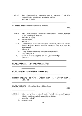 430
1818.05-29 - Entra a barra vinda de Copenhague, capitão J. Peterson, 21 dias, com
trigo e cevada a Diederich M. Feuerheerd & Comp..
Fonte: FM 18.05-30
DE URIENDSCHAP – Galeota holandesa – 96 toneladas
(827)
1820.06-20 - Entra a barra vinda de Amsterdam, capitão Teunis Lammers Hofkamp,
14 dias, com trigo a Daniel Bull.
Fonte: FM 20.06-24
27 - Surta no Douro.
Fonte: id 27
07-01 - Anuncia-se que vai sair em breve para Amsterdam, aceitando cargas o
corretor da praça Nicolau Joaquim Pereira da Silva, rua Nova dos
Ingleses nº 14.
Fonte: id 01
04 - À carga para aquele destino, consignatário Daniel Bull.
Fonte: id04 a 08-05
08-16 - Sai a barra para aquele porto com vinho, açúcar e cortiça.
Fonte: id 19
DE UROUW ADRIANA - ver DE WROW ADRIANA (1412)
DE UROUW GESINA - ver DE WROUW GEESYNA (428)
DE UROW, UROUW (ou DE VROW ou VROUW) ALIDA - ver DE WROUW ALIDA ou
ALLIDA (93)
DE UROW ELIZABETH - Galeota holandesa - 100 toneladas
(1125)
1821.03-16 - Entra a barra, vinda de Memel, capitão Frans B. Nepprus ou Nepperus,
120 dias, com linho e aduela a VanZellers & Comp..
Fonte: FM 21.03-17
20 - Surta no Douro.
 