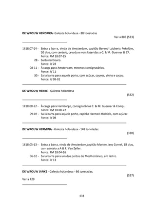 434
DE WROUW HENDRIKA- Galeota holandesa - 88 toneladas
Ver a 885 (523)
1818.07-24 - Entra a barra, vinda de Amsterdam, capitão Berend Lubberts Pekelder,
20 dias, com centeio, cevada e mais fazendas a C. & M. Guerner & Cº.
Fonte: FM 18.07-25
28 - Surta no Douro.
Fonte: id 28
08-11 - À carga para Amsterdam, mesmos consignatários.
Fonte: id 11
30 - Sai a barra para aquele porto, com açúcar, couros, vinho e cacau.
Fonte: id 09-01
DE WROUW HENKE - Galeota holandesa
(532)
1818.08-22 - À carga para Hamburgo, consignatários C. & M. Guerner & Comp..
Fonte: FM 18.08-22
09-07 - Sai a barra para aquele porto, capitão Harmen Michiels, com açúcar.
Fonte: id 08
DE WROUW HERMINA - Galeota holandesa - 148 toneladas
(320)
1818.05-13 - Entra a barra, vinda de Amsterdam,capitão Marten Jans Cornel, 18 dias,
com centeio a A & F. Van Zeller.
Fonte: FM 18.04-16
06-10 - Sai a barra para um dos portos do Mediterrâneo, em lastro.
Fonte: id 13
DE WROUW JANKE - Galeota holandesa - 66 toneladas;
(527)
Ver a 429
 