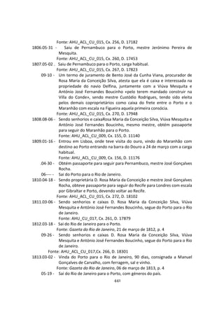 441
Fonte: AHU_ACL_CU_015, Cx. 256, D. 17182
1806.05-31 - Saiu de Pernambuco para o Porto, mestre Jerónimo Pereira de
Mesquita.
Fonte: AHU_ACL_CU_015, Cx. 260, D. 17453
1807.05-02 . Saiu de Pernambuco para o Porto, carga habitual.
Fonte: AHU_ACL_CU_015, Cx. 267, D. 17823
09-10 - Um termo de juramento de Bento José da Cunha Viana, procurador de
Rosa Maria da Conceição Silva, atesta que ela é caixa e interessada na
propriedade do navio Delfina, juntamente com a Viúva Mesquita e
António José Fernandes Boucinho «pelo terem mandado construir na
Villa do Conde», sendo mestre Custódio Rodrigues, tendo sido eleita
pelos demais coproprietários como caixa do frete entre o Porto e o
Maranhão com escala na Figueira aquela primeira consócia.
Fonte: AHU_ACL_CU_015, Cx. 270, D. 17948
1808.08-06 - Sendo senhorios e caixaRosa Maria da Conceição Silva, Viúva Mesquita e
António José Fernandes Boucinho, mesmo mestre, obtém passaporte
para seguir do Maranhão para o Porto.
Fonte: AHU_ACL_CU_009, Cx. 155, D. 11140
1809.01-16 - Entrou em Lisboa, onde teve visita do ouro, vindo do Maranhão com
destino ao Porto entrando na barra do Douro a 24 de março com a carga
habitual.
Fonte: AHU_ACL_CU_009, Cx. 156, D. 11176
.04-30 - Obtém passaporte para seguir para Pernambuco, mestre José Gonçalves
Rocha.
06---- - Sai do Porto para o Rio de Janeiro.
1810.04-18 - Sendo proprietária D. Rosa Maria da Conceição e mestre José Gonçalves
Rocha, obteve passaporte para seguir do Recife para Londres com escala
por Gibraltar e Porto, devendo voltar ao Recife.
Fonte: AHU_ACL_CU_015, Cx. 272, D. 18102
1811.03-06 - Sendo senhorios e caixas D. Rosa Maria da Conceição Silva, Viúva
Mesquita e António José Fernandes Boucinho, segue do Porto para o Rio
de Janeiro.
Fonte: AHU_CU_017, Cx. 261, D. 17879
1812.03-18 - Sai do Rio de Janeiro para o Porto.
Fonte: Gazeta do Rio de Janeiro, 21 de março de 1812, p. 4
09-26 - Sendo senhorios e caixas D. Rosa Maria da Conceição Silva, Viúva
Mesquita e António José Fernandes Boucinho, segue do Porto para o Rio
de Janeiro.
Fonte: AHU_ACL_CU_017,Cx. 266, D. 18301
1813.03-02 - Vinda do Porto para o Rio de Janeiro, 90 dias, consignada a Manuel
Gonçalves de Carvalho, com ferragem, sal e vinho.
Fonte: Gazeta do Rio de Janeiro, 06 de março de 1813, p. 4
05-19 - Sai do Rio de Janeiro para o Porto, com géneros do país.
 