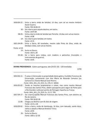 471
1818.06-22 - Entra a barra vindo de Setúbal, 13 dias, com sal ao mestre António
Xavier Guerra.
Fonte: FM 18.06-23
30 - Sai a barra para aquele destino, em lastro.
Fonte: id 07-04
08-05 - Entra a barra vindo de Setúbal por Peniche, 14 dias com sal ao mestre.
Fonte: id 08
14 - Sai a barra para Setúbal, em lastro.
Fonte: id 15
1821.04-09 - Entra a barra, 60 toneladas, mestre João Pinto da Silva, vindo de
Setúbal, 6 dias, com sal ao mestre.
Fonte: id 10
14 - Surto no Douro.
Fonte: id14 a 28
05-04 - Sai a barra para Lisboa, com madeira e petrechos (munições e
instrumentos de guerra).
Fonte: id 05
DIVINA PROVIDENCIA - Galera portuguesa; iate (24.01-10) - 120 toneladas
(170)
1814.06-11 - É caixa e interessada na propriedade desta galera, Custódia Francisca da
Encarnação, juntamente com Ana Maria de Resende Camassa (ou
Camona?) e mestre Manuel José Pereira.
Fonte: AHU_ACL_CU_015, Cx. 276, D. 18502.
1816.05-02 - Tendo as mesmas proprietárias e caixas, mas como mestre Manuel
Francisco dos Santos Pires, obtém passaporte para seguir do Porto para
o Rio Grande e volta por portos de Portugal, Espanha ou França.
Fonte: AHU_ACL_CU_019, Cx. 13, D. 799.
1817.09-17 - Sai a barra,capitão Manuel Francisco dos Santos Pires, com destino ao
Rio de Janeiro.
Fonte: FM 18.02-28
12.06 - Chegou ao destino com 81 dias de viagem.
Fonte: id 21 e 28
1818.09-02 - Entra a barra, vinda de Hamburgo, 16 dias, com tabuado, azeite doce,
vidros e aduela a Manuel António Trinca.
Fonte: id 05
26 - Surta no Douro.
Fonte: id26 a 12-26
 