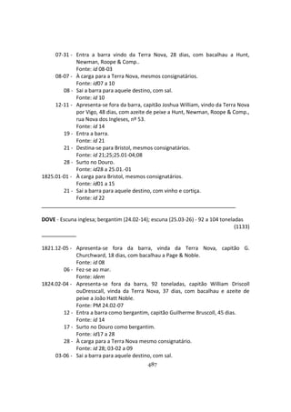 487
07-31 - Entra a barra vindo da Terra Nova, 28 dias, com bacalhau a Hunt,
Newman, Roope & Comp..
Fonte: id 08-03
08-07 - À carga para a Terra Nova, mesmos consignatários.
Fonte: id07 a 10
08 - Sai a barra para aquele destino, com sal.
Fonte: id 10
12-11 - Apresenta-se fora da barra, capitão Joshua William, vindo da Terra Nova
por Vigo, 48 dias, com azeite de peixe a Hunt, Newman, Roope & Comp.,
rua Nova dos Ingleses, nº 53.
Fonte: id 14
19 - Entra a barra.
Fonte: id 21
21 - Destina-se para Bristol, mesmos consignatários.
Fonte: id 21;25;25.01-04;08
28 - Surto no Douro.
Fonte: id28 a 25.01.-01
1825.01-01 - À carga para Bristol, mesmos consignatários.
Fonte: id01 a 15
21 - Sai a barra para aquele destino, com vinho e cortiça.
Fonte: id 22
DOVE - Escuna inglesa; bergantim (24.02-14); escuna (25.03-26) - 92 a 104 toneladas
(1133)
1821.12-05 - Apresenta-se fora da barra, vinda da Terra Nova, capitão G.
Churchward, 18 dias, com bacalhau a Page & Noble.
Fonte: id 08
06 - Fez-se ao mar.
Fonte: idem
1824.02-04 - Apresenta-se fora da barra, 92 toneladas, capitão William Driscoll
ouDresscall, vinda da Terra Nova, 37 dias, com bacalhau e azeite de
peixe a João Hatt Noble.
Fonte: PM 24.02-07
12 - Entra a barra como bergantim, capitão Guilherme Bruscoll, 45 dias.
Fonte: id 14
17 - Surto no Douro como bergantim.
Fonte: id17 a 28
28 - À carga para a Terra Nova mesmo consignatário.
Fonte: id 28; 03-02 a 09
03-06 - Sai a barra para aquele destino, com sal.
 