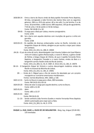 491
1818.08-14 - Entra a barra do Douro vindo da Baía,capitão Fernando Peres Baptista,
44 dias, consignado a João Ferreira dos Santos Silva com os seguintes
géneros: 298 cx e 29 fx de açúcar; 40 sc de café; 2 sc de farinha; 2 sc de
arroz; 18 pranchões; 1.000 couros; 600 vaquetas; 105 pp de aguardente;
7 CX de unto; 1 bl de azeite e 2 bl de melaço.
Fonte: FM 18.08-15 e 18
09-05 - À carga para a Baía por Lisboa, mesmo consignatário.
Fonte: id 05
08 - Sai a barra com aqueles destinos com munições de guerra e vinho em
garrafas.
Fonte: id 08
1819.03-23 - Os capitães de diversas embarcações surtas no Recife, incluindo o do
bergantim Duque de Vitória, obrigam-se por escrito a viajar para Lisboa
em comboio.
Fonte: AHU_CU_015, Cx. 280, D. 19020
.04-26 - O juiz da visita do ouro, desembargador José Vicente Caldeira de Casal Ribeiro
visita em Lisboa a galera Restauração, o navio D. Afonso, a galera Conde
de Palma; o brigue Duque de Vitória, de que é capitão Fernando Peres
Baptista, o bergantim Trocador e o navio Carlota, vindos da Baía e o
bergantim correio Falcão vindo do Rio de Janeiro.
Fonte: AHU_CU_003, Cx. 43, D. 3487, D. 3512; 015, Cx. 281, D. 19074
06-14 - O bergantim Duque de Victoria e outros descarregam madeiras vindas do
Recife no Arsenal da Marinha de Lisboa.
Fonte: AHU_CU_015, Cx. 281, D. 19041
09- -- - Vindo de S. Miguel para o Rio de Janeiro foi abordado por um corsário
insurgente ou «corsários americanos meridionaes».
Fontes: Correio Braziliense, XXV, 1820, p. 536
1823.12-31 - Surto no Douro à carga para a Baía, 300 toneladas.
Fonte: PM 24.01-03 a 03-16
1824.03-20 - Deixa de estar à carga para aquele destino; surto no Douro.
Fonte: id20 a 12-28
1825.01.01 - Idem
Fonte: id01 a 12-27
1826.01-01 - Idem
Fonte: PM 26.01-01
11- 23 - Sendo senhorio João Ferreira Guedes e mestre Fernando Peres Baptista
obtém autorização para viajar para a Baía.
Fonte: AHU_CU_003, Cx. 46, D. 3776
DUQUE (ou DUK, DUKE ou DUCK OF) DE WELLINGTON – Berg. Ing.; brigue (25.04-30) -
135 toneladas
(1424)
 