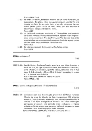 505
Fonte: id30 a 12-14
11-20 - Ao tentar sair a barra, tendo sido impelido por um vento muito forte, as
duas catraias dos pilotos não o conseguiram segurar, valendo-lhe uma
terceira e o facto de ser muito forte, o que não evitou que batesse
numas pedras junto à Cruz de Ferro, tendo por isso recolhido e
descarregado a carga para reparar a avaria.
Fonte: id 23
23 - Os consignatários «rogam a todos os Srs. Carregadores, que querendo
ver os seus vinhos ou frutos para os beneficiar, o podem fazer, dirigindo-
se ao armazém acima do Arco das Freiras, em Vila Nova de Gaia, onde
se acha toda a sua carga depositada, podendo depois dar as suas contas
para lhe serem pagas pelo menos consignatários».
Fonte: id 23
12-12 - Sai a barra para aquele destino, com vinho, fruta e cortiça.
Fonte: id 14
EMILIA- navio sueco ?
(850)
1820.12-05 - Capitão Linston. Tendo naufragado, anuncia-se para 10 de dezembro o
leilão em lotes, no lugar do Monte do Ouro, sítio da Senhora da Vitória,
junto à Nazaré, do seu casco, aparelho e carga, constando esta de 400
dz de tb de 2 polegadas e 14 pés; 30 dz de tb de 3 polegadas; 64 vergas
e 15 bc de tinta, tudo da Suécia.
Não há notícia de ter entrado a Barra do Douro.
Fonte: FM 20.12-05
EMILIA - Escuna portuguesa; brasileira - 50 a 90 toneladas
(1461)
1821.02-14 - Uma escuna com esta denominação, propriedade de Manuel Francisco
Moreira da praça de Salvador da Baía, transportando 396 africanos
vindos da Costa da Mina foi apreendida pela fragata inglesa Morgiana à
latitude 3º 50’ Norte e longitude 3º 30’ Leste. Foi a única embarcação
portuguesa processada pela comissão mista portuguesa e inglesa
sediada no Rio de Janeiro para reprimir o tráfico de escravos, os quais
receberam cartas de emancipação e foram libertados.
Fonte: SCHWARCZ & STARLING, 2015:234; CARVALHO, 2015: 1
 