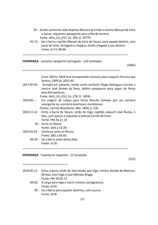 517
29 - Sendo senhorios João Baptista Moreira & Irmão e mestre Manuel de Faria
e Sousa, requerem passaporte para o Rio de Janeiro.
Fonte: AHU_CU_017, Cx. 293, D. 20774
05-15 - Sai a barra, capitão Manoel de Faria de Sousa, para aquele destino, com
pano de linho, ferragem e chapéus, tendo chegado a seu destino.
Fonte: id 17; 09-06
ESPERANÇA – patacho; bergantim português - 116 toneladas
(1466)
Entre 1816 e 1828 terá transportado escravos para Joaquim Ferreira dos
Santos; CAPELA, 2012:43.
1817.05-05 - Armado em patacho, tendo como senhorio Diogo Rodrigues Correia e
mestre José Gomes da Roza, obtém passaporte para seguir do Porto
para Pernambuco.
Fonte: AHU_CU_015, Cx. 278, D. 18745
1819.05--- Em viagem de Lisboa para Porto Rico,foi tomado por um corsário
insurgente ou «corsário americano meridional»
Fontes: Correio Braziliense, XXV, 1820, p. 536
1824.11-12 - Entra a barra do Douro, vindo de Vigo, capitão Joaquim José Nunes, 5
dias, com açúcar e vaquetas a Samuel Corrêa de Faria.
Fonte: PM 24.11-13
16 - Surto no Douro.
Fonte: id16 a 12-28
1825.01-01 - Continua surto no Douro.
Fonte: id01 a 05-03
09-20 - Sai a barra antes desta data.
Fonte: id 20
ESPERANÇA - Caxemarim espanhol - 15 toneladas
(312)
1818.05-11 - Entra a barra vindo de Sant-Ander por Vigo, mestre Ramão de Manene,
60 dias, com trigo a José Mendes Braga.
Fonte: FM 18.05-12
06-02 - À carga para Vigo e Carril, mesmo consignatário.
Fonte: id 02
05 - Sai a barra para aqueles destinos, com couros.
Fonte: id 06
 
