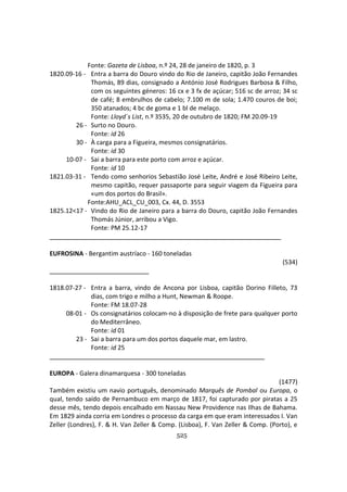 525
Fonte: Gazeta de Lisboa, n.º 24, 28 de janeiro de 1820, p. 3
1820.09-16 - Entra a barra do Douro vindo do Rio de Janeiro, capitão João Fernandes
Thomás, 89 dias, consignado a António José Rodrigues Barbosa & Filho,
com os seguintes géneros: 16 cx e 3 fx de açúcar; 516 sc de arroz; 34 sc
de café; 8 embrulhos de cabelo; 7.100 m de sola; 1.470 couros de boi;
350 atanados; 4 bc de goma e 1 bl de melaço.
Fonte: Lloyd´s List, n.º 3535, 20 de outubro de 1820; FM 20.09-19
26 - Surto no Douro.
Fonte: id 26
30 - À carga para a Figueira, mesmos consignatários.
Fonte: id 30
10-07 - Sai a barra para este porto com arroz e açúcar.
Fonte: id 10
1821.03-31 - Tendo como senhorios Sebastião José Leite, André e José Ribeiro Leite,
mesmo capitão, requer passaporte para seguir viagem da Figueira para
«um dos portos do Brasil».
Fonte:AHU_ACL_CU_003, Cx. 44, D. 3553
1825.12<17 - Vindo do Rio de Janeiro para a barra do Douro, capitão João Fernandes
Thomás Júnior, arribou a Vigo.
Fonte: PM 25.12-17
EUFROSINA - Bergantim austríaco - 160 toneladas
(534)
1818.07-27 - Entra a barra, vindo de Ancona por Lisboa, capitão Dorino Filleto, 73
dias, com trigo e milho a Hunt, Newman & Roope.
Fonte: FM 18.07-28
08-01 - Os consignatários colocam-no à disposição de frete para qualquer porto
do Mediterrâneo.
Fonte: id 01
23 - Sai a barra para um dos portos daquele mar, em lastro.
Fonte: id 25
EUROPA - Galera dinamarquesa - 300 toneladas
(1477)
Também existiu um navio português, denominado Marquês de Pombal ou Europa, o
qual, tendo saído de Pernambuco em março de 1817, foi capturado por piratas a 25
desse mês, tendo depois encalhado em Nassau New Providence nas Ilhas de Bahama.
Em 1829 ainda corria em Londres o processo da carga em que eram interessados I. Van
Zeller (Londres), F. & H. Van Zeller & Comp. (Lisboa), F. Van Zeller & Comp. (Porto), e
 