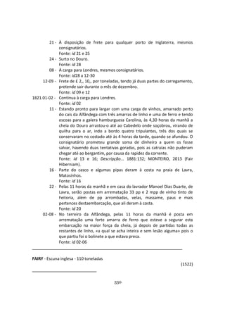 530
21 - À disposição de frete para qualquer porto de Inglaterra, mesmos
consignatários.
Fonte: id 21 e 25
24 - Surto no Douro.
Fonte: id 28
08 - À carga para Londres, mesmos consignatários.
Fonte: id28 a 12-30
12-09 - Frete de £ 2,, 10,, por toneladas, tendo já duas partes do carregamento,
pretende sair durante o mês de dezembro.
Fonte: id 09 e 12
1821.01-02 - Continua à carga para Londres.
Fonte: id 02
11 - Estando pronto para largar com uma carga de vinhos, amarrado perto
do cais da Alfândega com três amarras de linho e uma de ferro e tendo
escoas para a galera hamburguesa Carolina, às 4,30 horas da manhã a
cheia do Douro arrastou-o até ao Cabedelo onde soçobrou, virando de
quilha para o ar, indo a bordo quatro tripulantes, três dos quais se
conservaram no costado até às 4 horas da tarde, quando se afundou. O
consignatário prometeu grande soma de dinheiro a quem os fosse
salvar, havendo duas tentativas goradas, pois as catraias não puderam
chegar até ao bergantim, por causa da rapidez da corrente.
Fonte: id 13 e 16; Descripção... 1881:132; MONTEIRO, 2013 (Fair
Hiberniam).
16 - Parte do casco e algumas pipas deram à costa na praia de Lavra,
Matosinhos.
Fonte: id 16
22 - Pelas 11 horas da manhã e em casa do lavrador Manoel Dias Duarte, de
Lavra, serão postas em arrematação 33 pp e 2 mpp de vinho tinto de
Feitoria, além de pp arrombadas, velas, massame, paus e mais
pertences destaembarcação, que ali deram à costa.
Fonte: id 20
02-08 - No terreiro da Alfândega, pelas 11 horas da manhã é posta em
arrematação uma forte amarra de ferro que esteve a segurar esta
embarcação na maior força da cheia, já depois de partidas todas as
restantes de linho, «a qual se acha inteira e sem lesão alguma» pois o
que partiu foi o bolinete a que estava presa.
Fonte: id 02-06
FAIRY - Escuna inglesa - 110 toneladas
(1522)
 