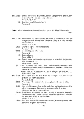 531
1825.08-11 - Entra a Barra, vinda de Gibraltar, capitão George Steves, 14 dias, com
diversas fazendas «ao sobre carga a bordo».
Fonte: PM 25.08-13
20 - Sai a Barra para Málaga, em lastro.
Fonte: id 23
FAMA - Galera portuguesa; propriedade brasileira (24.11-06) - 250 a 350 toneladas
(860)
1820.01-29 - Anuncia-se a sua construção nos estaleiros de Vila Nova de Gaia por
licença concedida a Boussinho, Azevedo & Comp. e D. Rosa Maria da
Conceição Silva.
Fonte: FM 20.01-29
04-15 - Levanta-se a proa e denomina-se Fama.
Fonte: id 04-22
08-10 - Lançada à água com felicidade.
Fonte: id 12
15 - Surta no Douro.
Fonte: id15 a 22
22 - À carga para o Rio de Janeiro, consignatária D. Rosa Maria da Conceição
Silva, Miragaia, nº 137.
Fonte: id22 a 21.04-10
10-22 - Surta no Douro, salva com 21 tiros a notícia da entrada em Lisboa da
Junta Provisional do Supremo Governo do Reino concertada com a Junta
Interina da capital.
Fonte: RELAÇÃO DA SOLEMNE ACÇÂO DE GRAÇAS QUE O CORPO DO
COMMERCIO…1821: 4.
1821.01-02 - Tendo como caixa D. Rosa Maria da Conceição Silva, anuncia que
pretende sair até fins de janeiro.
Fonte: 21.01-02
02-13 - Anuncia que não recebe caixões com chapéus nem bc com bacalhau.
Fonte: id 13
03-02> Mestre José Gonçalves Rosa, senhorios D. Rosa Maria da Conceição Silva
e Boucinho, Azevedo & Companhia, segue para o Rio de Janeiro.
Fonte AHU_CU_017, Cx. 286, D. 20219.
03-17 - Anuncia que tenciona sair no dia 29 de março, recebendo o caixa os
conhecimentos até à véspera; «o dito navio não recebe cousa alguma a
seu bordo sem ordem do mesmo caixa».
Fonte: FM 21.03-17
04-09 - Sai a barra para aquele destino, com sal, vinho, ferragem, pano de linho
e chapéus, chegando a salvamento.
 