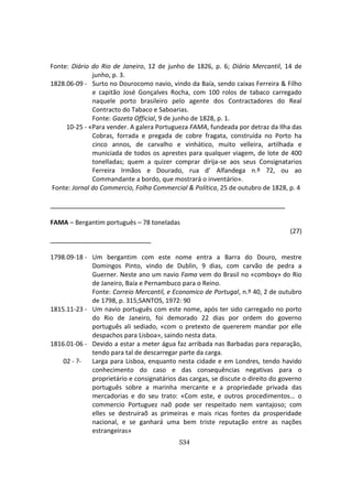 534
Fonte: Diário do Rio de Janeiro, 12 de junho de 1826, p. 6; Diário Mercantil, 14 de
junho, p. 3.
1828.06-09 - Surto no Dourocomo navio, vindo da Baía, sendo caixas Ferreira & Filho
e capitão José Gonçalves Rocha, com 100 rolos de tabaco carregado
naquele porto brasileiro pelo agente dos Contractadores do Real
Contracto do Tabaco e Saboarias.
Fonte: Gazeta Official, 9 de junho de 1828, p. 1.
10-25 - «Para vender. A galera Portugueza FAMA, fundeada por detraz da Ilha das
Cobras, forrada e pregada de cobre fragata, construída no Porto ha
cinco annos, de carvalho e vinhático, muito velleira, artilhada e
municiada de todos os aprestes para qualquer viagem, de lote de 400
tonelladas; quem a quizer comprar dirija-se aos seus Consignatarios
Ferreira Irmãos e Dourado, rua d’ Alfandega n.º 72, ou ao
Commandante a bordo, que mostrará o inventário».
Fonte: Jornal do Commercio, Folha Commercial & Política, 25 de outubro de 1828, p. 4
FAMA – Bergantim português – 78 toneladas
(27)
1798.09-18 - Um bergantim com este nome entra a Barra do Douro, mestre
Domingos Pinto, vindo de Dublin, 9 dias, com carvão de pedra a
Guerner. Neste ano um navio Fama vem do Brasil no «comboy» do Rio
de Janeiro, Baía e Pernambuco para o Reino.
Fonte: Correio Mercantil, e Economico de Portugal, n.º 40, 2 de outubro
de 1798, p. 315;SANTOS, 1972: 90
1815.11-23 - Um navio português com este nome, após ter sido carregado no porto
do Rio de Janeiro, foi demorado 22 dias por ordem do governo
português ali sediado, «com o pretexto de quererem mandar por elle
despachos para Lisboa», saindo nesta data.
1816.01-06 - Devido a estar a meter água faz arribada nas Barbadas para reparação,
tendo para tal de descarregar parte da carga.
02 - ?- Larga para Lisboa, enquanto nesta cidade e em Londres, tendo havido
conhecimento do caso e das consequências negativas para o
proprietário e consignatários das cargas, se discute o direito do governo
português sobre a marinha mercante e a propriedade privada das
mercadorias e do seu trato: «Com este, e outros procedimentos… o
commercio Portuguez naõ pode ser respeitado nem vantajoso; com
elles se destruiraõ as primeiras e mais ricas fontes da prosperidade
nacional, e se ganhará uma bem triste reputação entre as nações
estrangeiras»
 