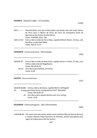 546
FAVORITE - Bergantim inglês - 137 toneladas
(1528)
1817.------- - Possivelmente uma das embarcações que desde este ano trazia barras
de ferro para a Fábrica de Arcos de Ferro da Companhia Geral da
Agricultura das Vinhas do Alto Douro.
Fonte: TEIXEIRA, 2017: 166
1825.12-26 - Entra a Barra vindo da Terra-Nova, capitão William Waren, 35 dias, com
bacalhau a João Hatt Noble.
Fonte: PM 25.12-27
FAVOURITE - Escuna americana - 140 toneladas
(290)
1818.04-27 - Entra a Barra vinda de New-Yorck, capitão Hanse H. Fisher, 27 dias, com
milho a João Leite de Magalhaens.
Fonte: FM 18.05-02
06-16 - Sai a Barra para Setúbal, em lastro.
Fonte: id 20
FAYETTE - Escuna americana -
(317)
1818.05-02/08 - Entrou a Barra do Douro, capitão Martin Leffingwell
19 - A carga para New-Yorck, consignatários A.& F. Wanzeller.
Fonte: FM 18.05-19
24 - Sai a Barra para aquele destino com sal e cortiça.
Fonte: id 26
FELICIDADE - Galera portuguesa - 160 a 220 toneladas
(656)
>1810.08-06 - Um navio com este nome, tendo como senhorio Manuel Gomes Barroso
e mestre António Filipe Germano de Almeida, solicita passaporte para
seguir de Lisboa para o Rio de Janeiro.
 